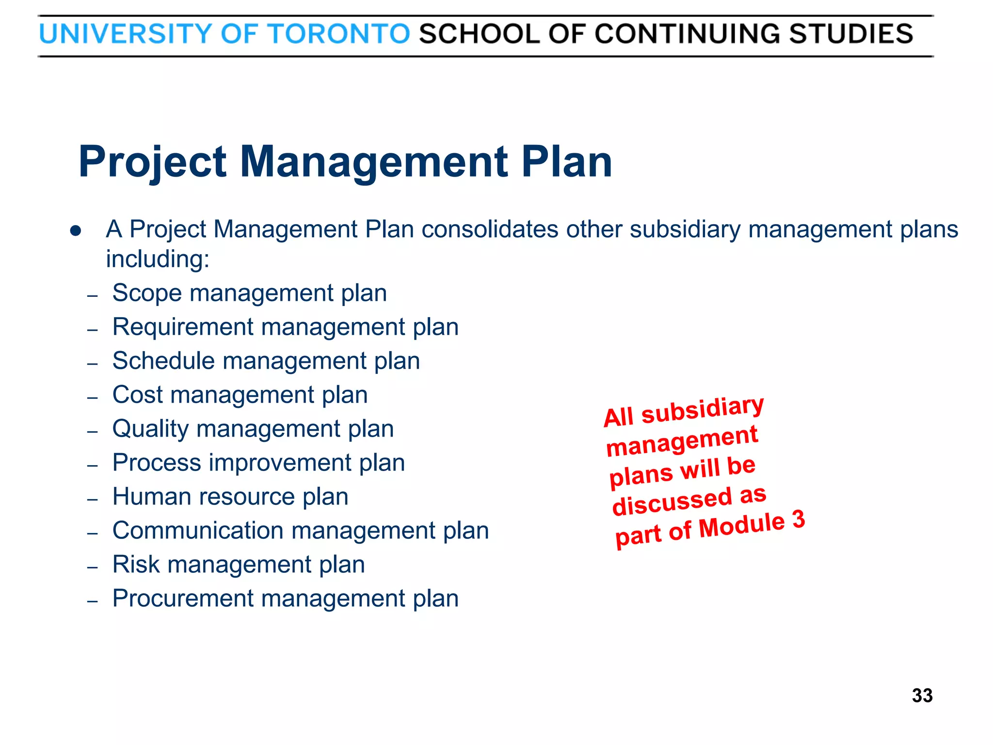 Project Management Plan

–
–
–
–
–
–
–
–
–
–

33

A Project Management Plan consolidates other subsidiary management plans
including:
Scope management plan
Requirement management plan
Schedule management plan
Cost management plan
Quality management plan
Process improvement plan
Human resource plan
Communication management plan
Risk management plan
Procurement management plan

33

 