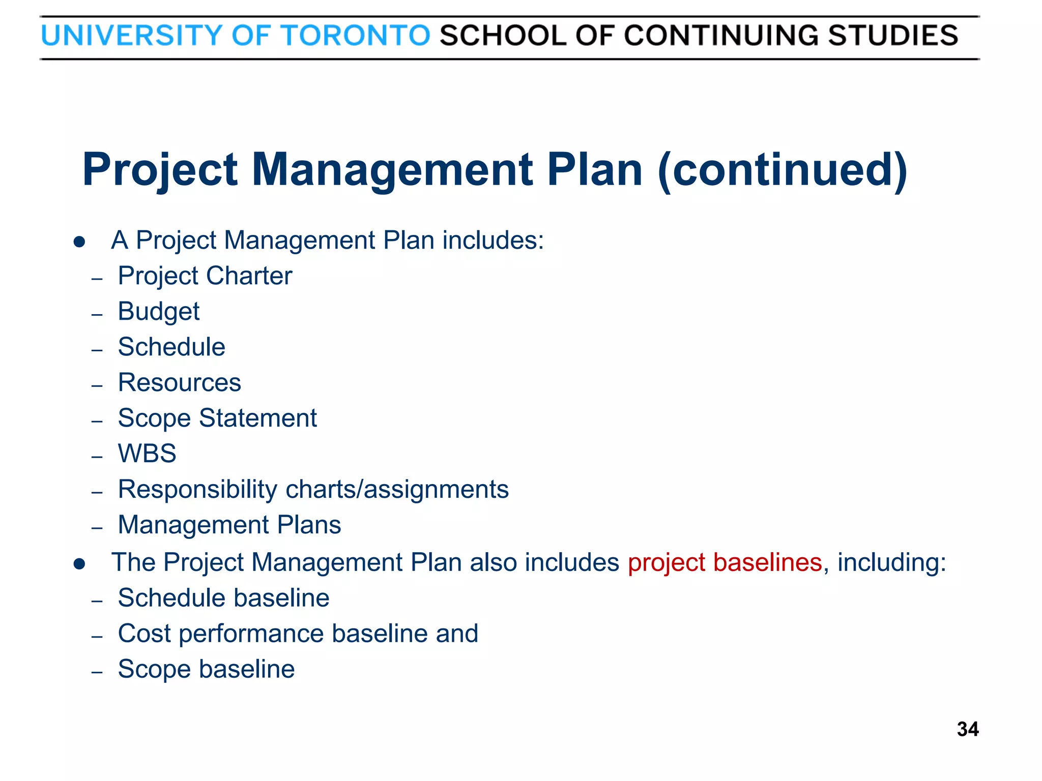 Project Management Plan (continued)

–
–
–
–
–
–
–
–

–
–
–

34

A Project Management Plan includes:
Project Charter
Budget
Schedule
Resources
Scope Statement
WBS
Responsibility charts/assignments
Management Plans
The Project Management Plan also includes project baselines, including:
Schedule baseline
Cost performance baseline and
Scope baseline
34

 