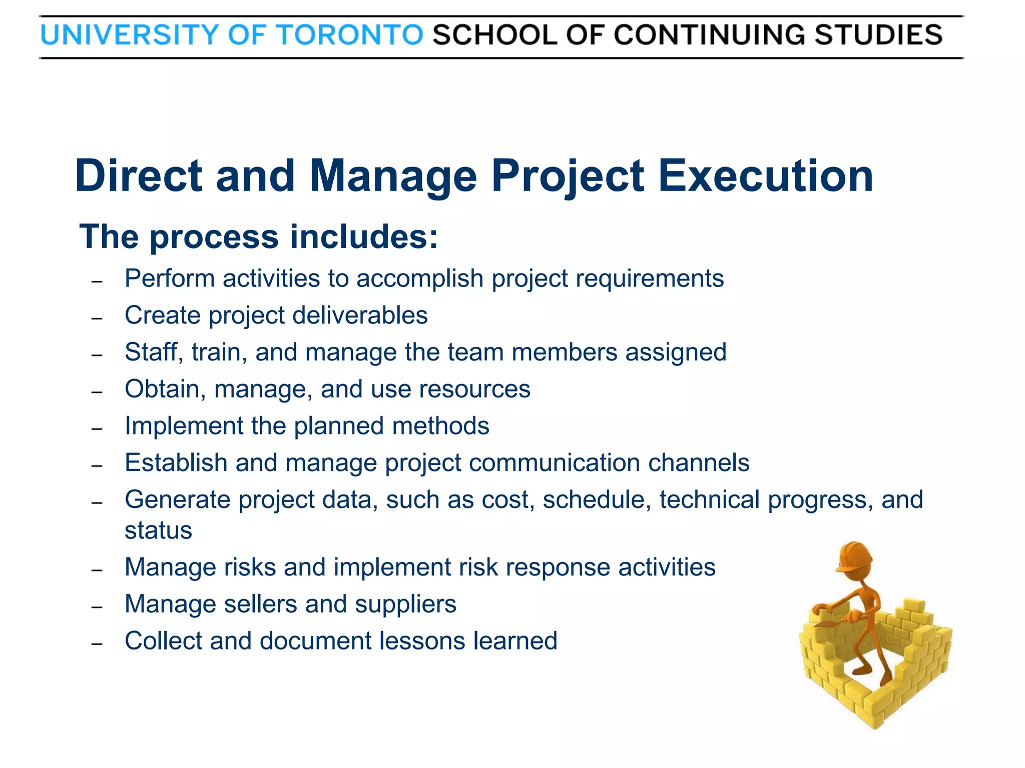 Direct and Manage Project Execution
The process includes:
–
–
–
–
–
–
–

–
–
–

36

Perform activities to accomplish project requirements
Create project deliverables
Staff, train, and manage the team members assigned
Obtain, manage, and use resources
Implement the planned methods
Establish and manage project communication channels
Generate project data, such as cost, schedule, technical progress, and
status
Manage risks and implement risk response activities
Manage sellers and suppliers
Collect and document lessons learned
36

 