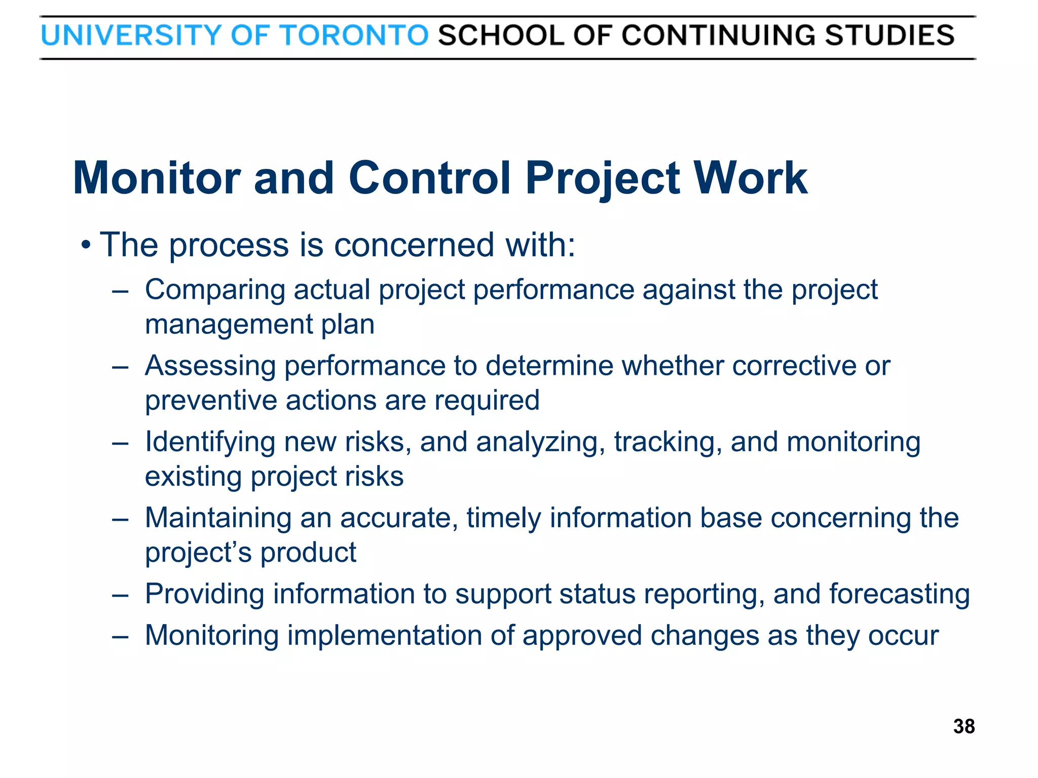 Monitor and Control Project Work
• The process is concerned with:
– Comparing actual project performance against the project
management plan
– Assessing performance to determine whether corrective or
preventive actions are required
– Identifying new risks, and analyzing, tracking, and monitoring
existing project risks
– Maintaining an accurate, timely information base concerning the
project’s product
– Providing information to support status reporting, and forecasting
– Monitoring implementation of approved changes as they occur

38

38

 