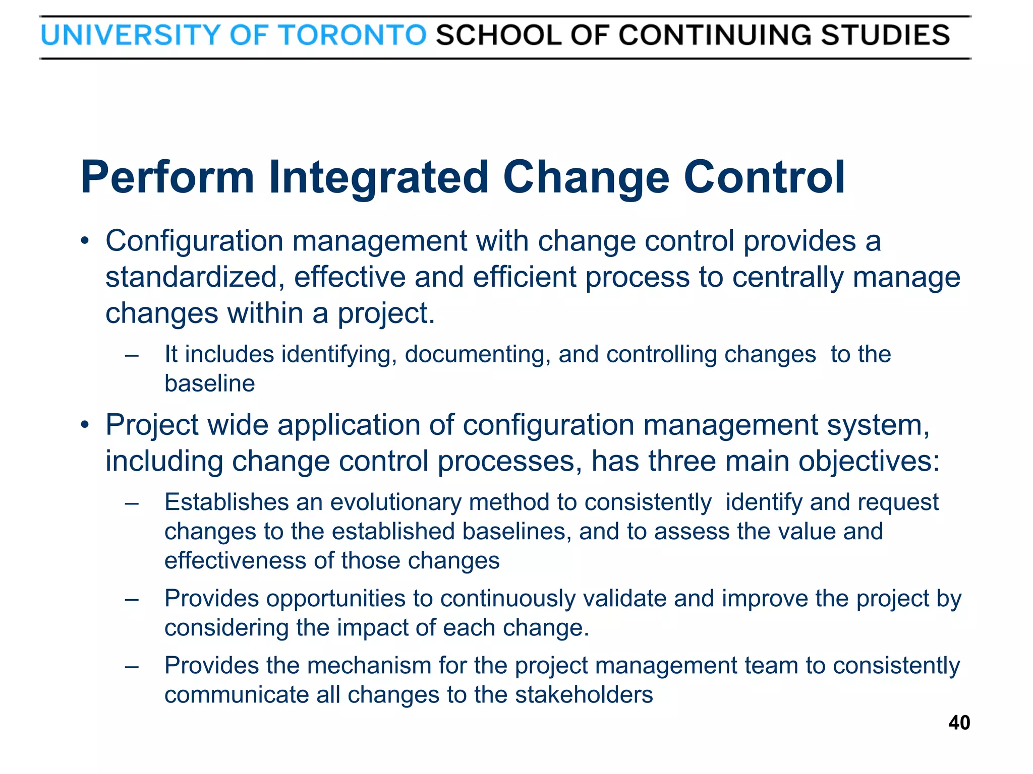 Perform Integrated Change Control
• Configuration management with change control provides a
standardized, effective and efficient process to centrally manage
changes within a project.
–

It includes identifying, documenting, and controlling changes to the
baseline

• Project wide application of configuration management system,
including change control processes, has three main objectives:
–

–

Provides opportunities to continuously validate and improve the project by
considering the impact of each change.

–

40

Establishes an evolutionary method to consistently identify and request
changes to the established baselines, and to assess the value and
effectiveness of those changes

Provides the mechanism for the project management team to consistently
communicate all changes to the stakeholders
40

 