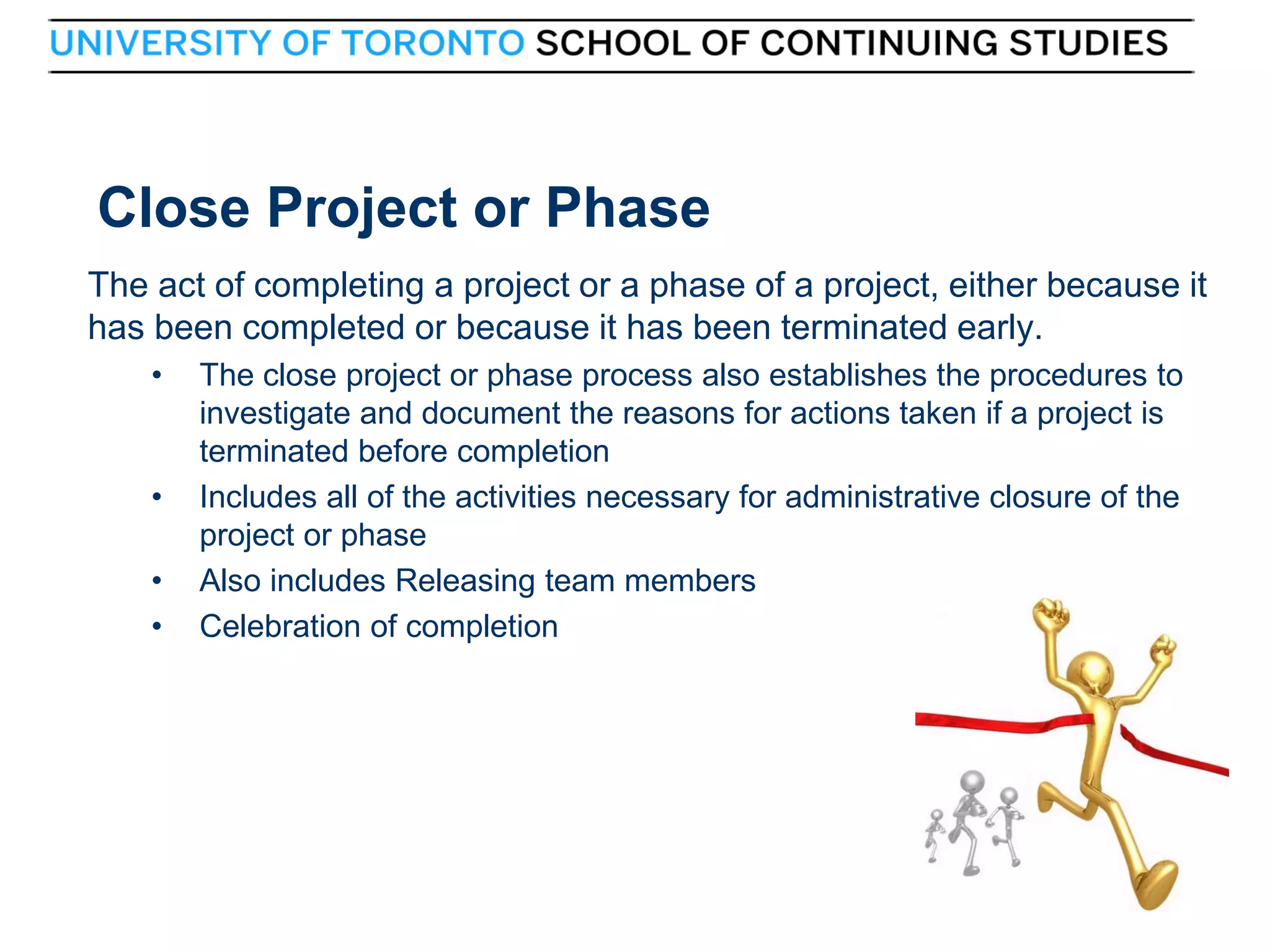 Close Project or Phase
The act of completing a project or a phase of a project, either because it
has been completed or because it has been terminated early.
•

•
•
•

42

The close project or phase process also establishes the procedures to
investigate and document the reasons for actions taken if a project is
terminated before completion
Includes all of the activities necessary for administrative closure of the
project or phase
Also includes Releasing team members
Celebration of completion

42

 