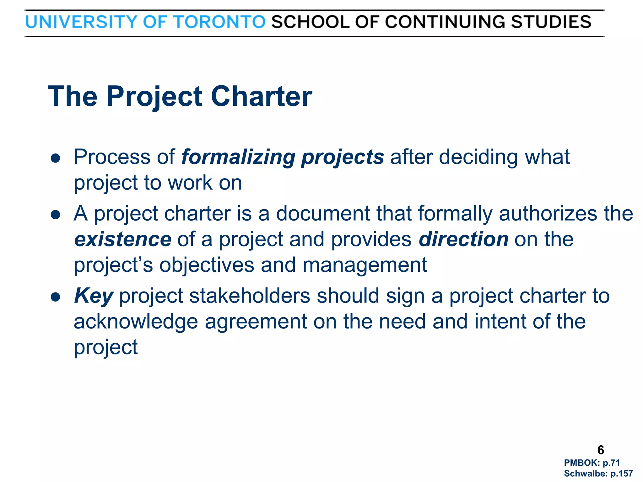 The Project Charter





6

Process of formalizing projects after deciding what
project to work on
A project charter is a document that formally authorizes the
existence of a project and provides direction on the
project’s objectives and management
Key project stakeholders should sign a project charter to
acknowledge agreement on the need and intent of the
project

6
PMBOK: p.71
Schwalbe: p.157

 