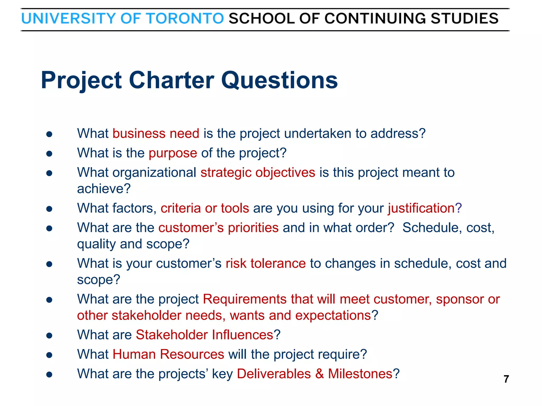 Project Charter Questions










7



What business need is the project undertaken to address?
What is the purpose of the project?
What organizational strategic objectives is this project meant to
achieve?
What factors, criteria or tools are you using for your justification?
What are the customer’s priorities and in what order? Schedule, cost,
quality and scope?
What is your customer’s risk tolerance to changes in schedule, cost and
scope?
What are the project Requirements that will meet customer, sponsor or
other stakeholder needs, wants and expectations?
What are Stakeholder Influences?
What Human Resources will the project require?
What are the projects’ key Deliverables & Milestones?
7

 