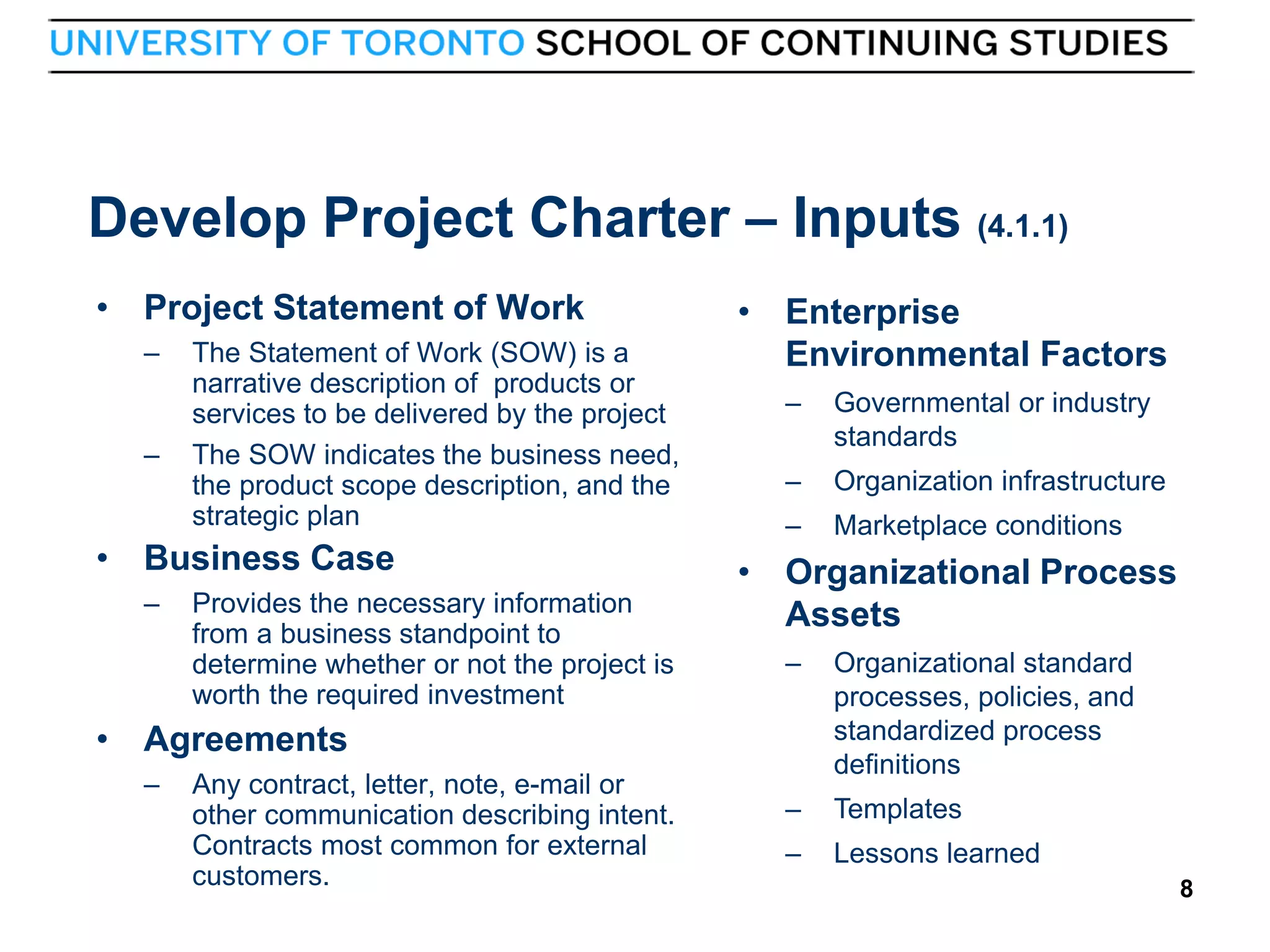 Develop Project Charter – Inputs (4.1.1)
• Project Statement of Work
–

–

The Statement of Work (SOW) is a
narrative description of products or
services to be delivered by the project
The SOW indicates the business need,
the product scope description, and the
strategic plan

• Business Case
–

Provides the necessary information
from a business standpoint to
determine whether or not the project is
worth the required investment

• Enterprise
Environmental Factors
–

Governmental or industry
standards

–

Organization infrastructure

–

Marketplace conditions

• Organizational Process
Assets
–

Organizational standard
processes, policies, and
standardized process
definitions

–

Templates

–

Lessons learned

• Agreements
–

8

Any contract, letter, note, e-mail or
other communication describing intent.
Contracts most common for external
customers.

8

 