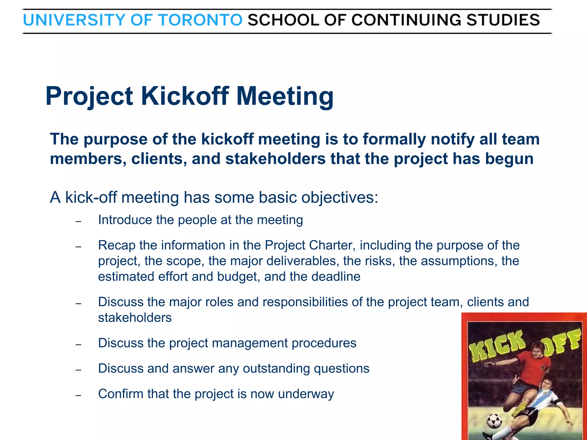Project Kickoff Meeting
The purpose of the kickoff meeting is to formally notify all team
members, clients, and stakeholders that the project has begun
A kick-off meeting has some basic objectives:
–
–

Recap the information in the Project Charter, including the purpose of the
project, the scope, the major deliverables, the risks, the assumptions, the
estimated effort and budget, and the deadline

–

Discuss the major roles and responsibilities of the project team, clients and
stakeholders

–

Discuss the project management procedures

–

Discuss and answer any outstanding questions

–

9

Introduce the people at the meeting

Confirm that the project is now underway
9

 