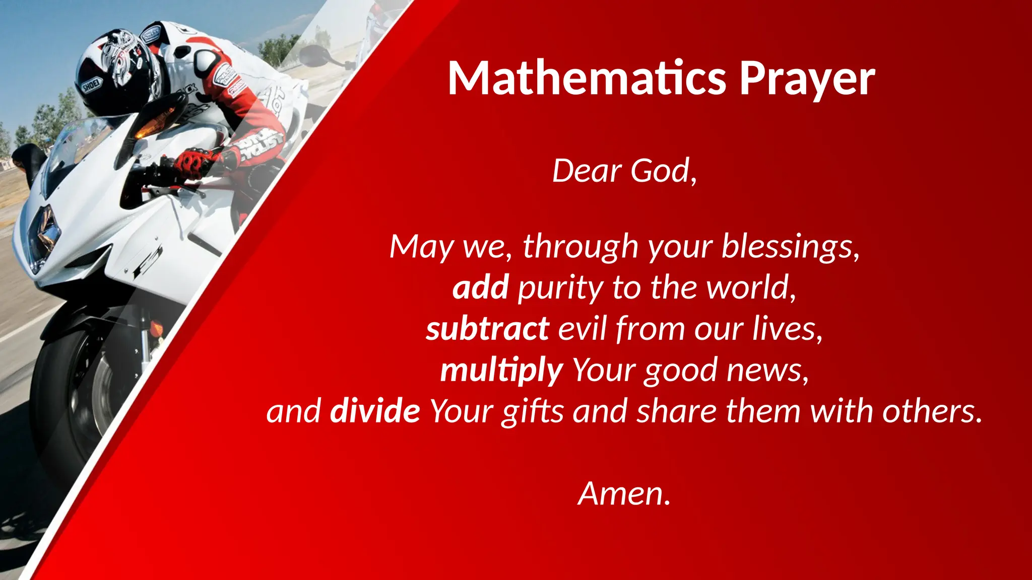 Mathematics Prayer
Dear God,
May we, through your blessings,
add purity to the world,
subtract evil from our lives,
multiply Your good news,
and divide Your gifts and share them with others.
Amen.
 