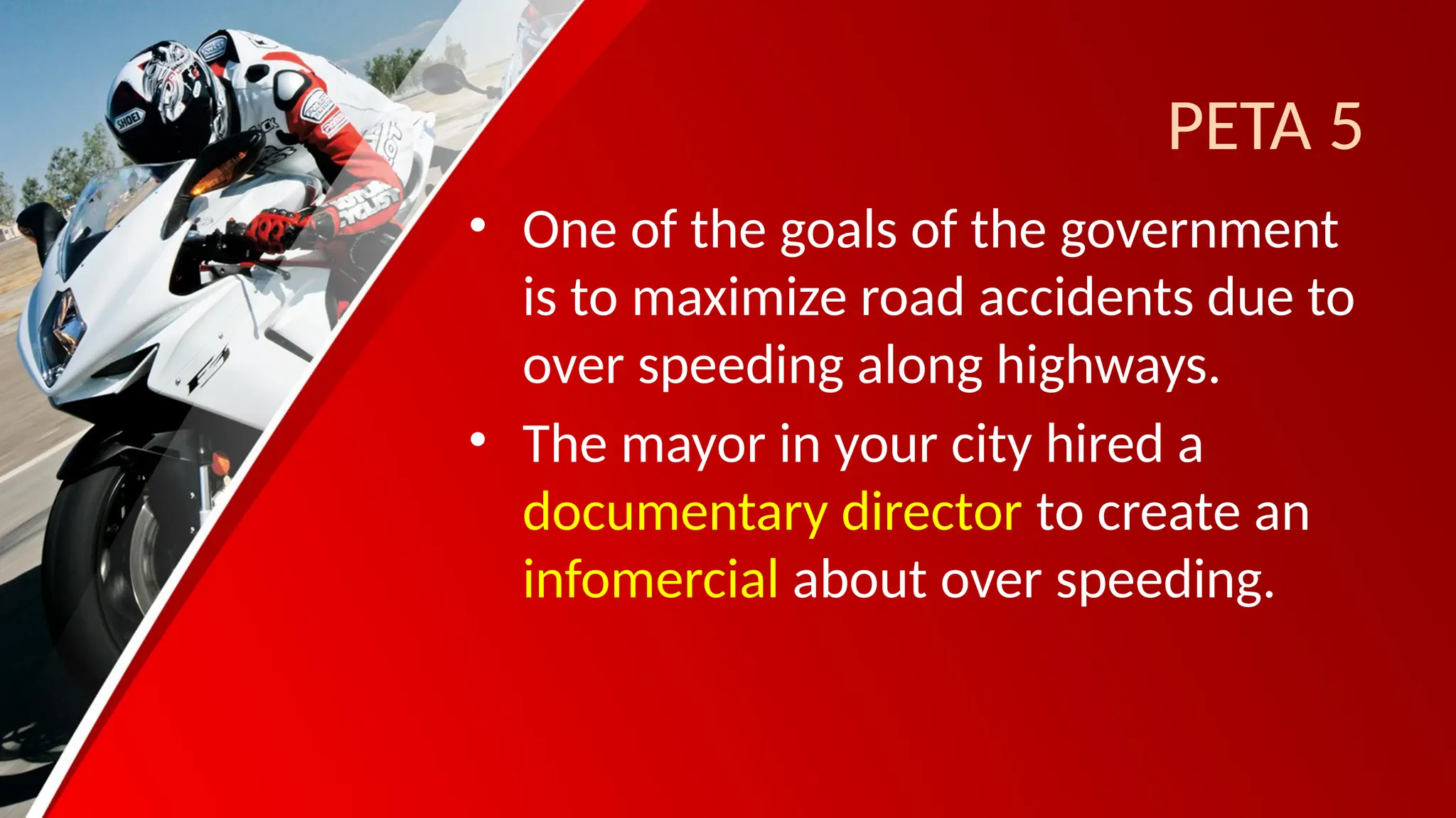 PETA 5
• One of the goals of the government
is to maximize road accidents due to
over speeding along highways.
• The mayor in your city hired a
documentary director to create an
infomercial about over speeding.
 