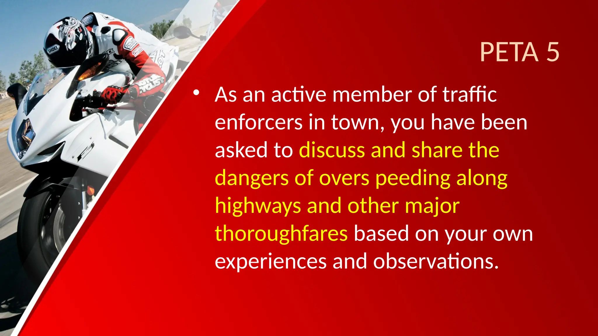 PETA 5
• As an active member of traffic
enforcers in town, you have been
asked to discuss and share the
dangers of overs peeding along
highways and other major
thoroughfares based on your own
experiences and observations.
 