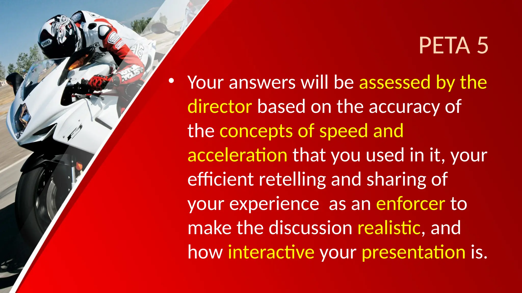 PETA 5
• Your answers will be assessed by the
director based on the accuracy of
the concepts of speed and
acceleration that you used in it, your
efficient retelling and sharing of
your experience as an enforcer to
make the discussion realistic, and
how interactive your presentation is.
 