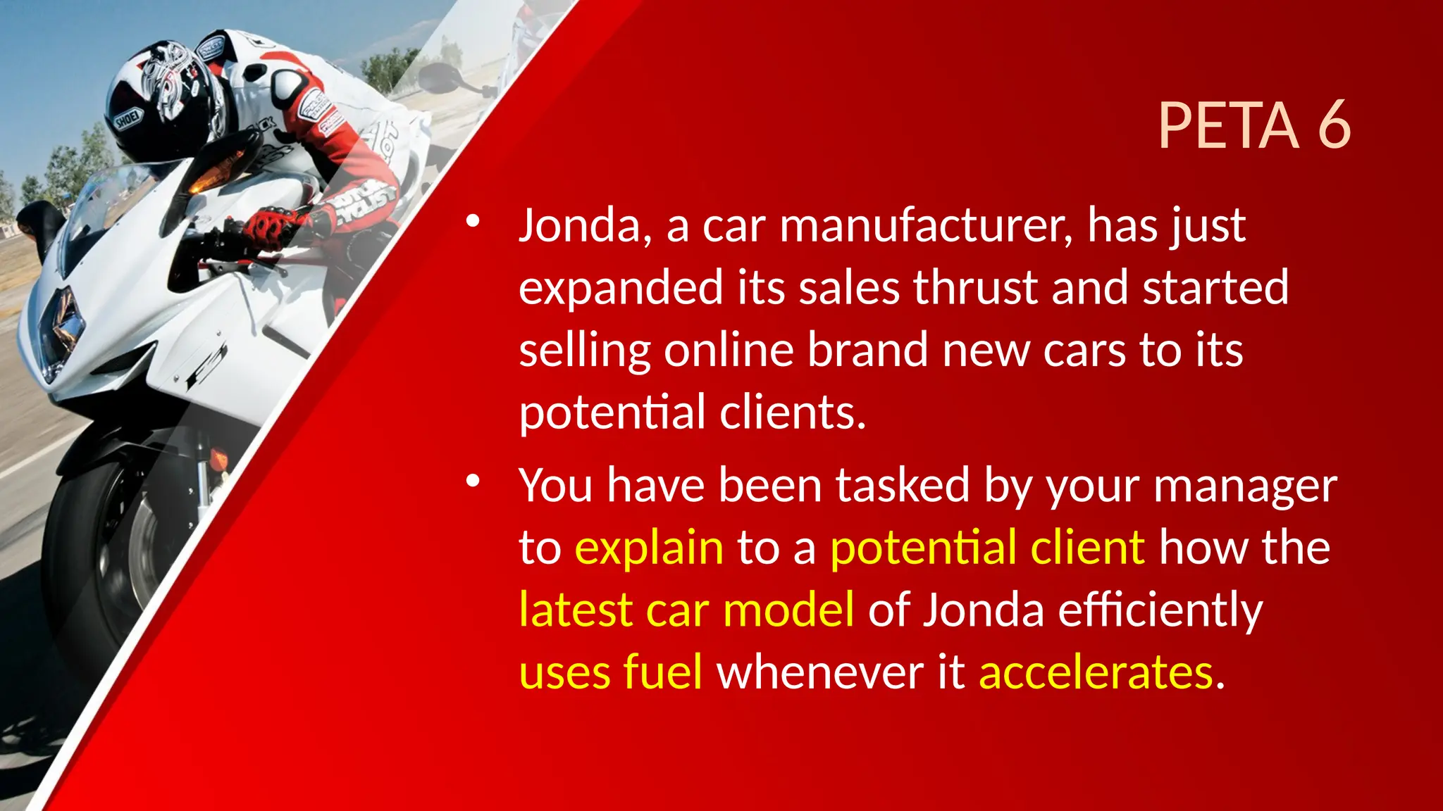 PETA 6
• Jonda, a car manufacturer, has just
expanded its sales thrust and started
selling online brand new cars to its
potential clients.
• You have been tasked by your manager
to explain to a potential client how the
latest car model of Jonda efficiently
uses fuel whenever it accelerates.
 
