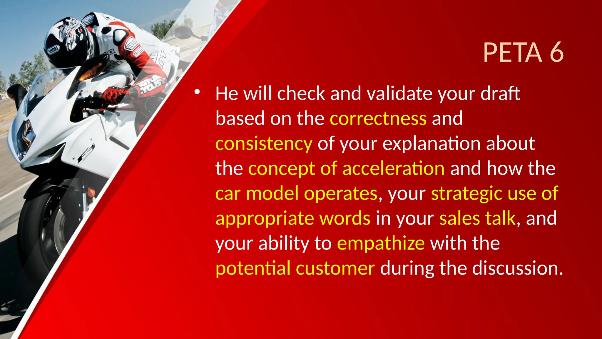 PETA 6
• He will check and validate your draft
based on the correctness and
consistency of your explanation about
the concept of acceleration and how the
car model operates, your strategic use of
appropriate words in your sales talk, and
your ability to empathize with the
potential customer during the discussion.
 