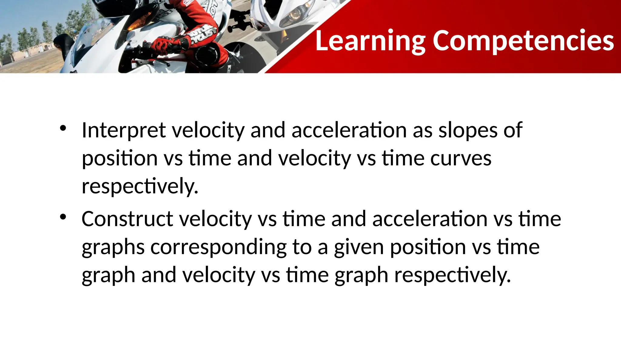 Learning Competencies
• Interpret velocity and acceleration as slopes of
position vs time and velocity vs time curves
respectively.
• Construct velocity vs time and acceleration vs time
graphs corresponding to a given position vs time
graph and velocity vs time graph respectively.
 