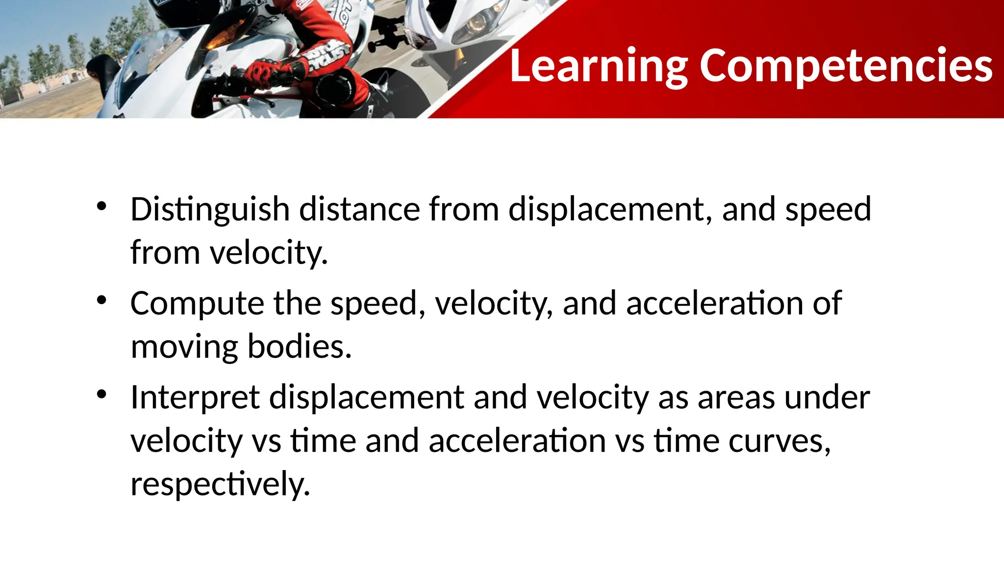 Learning Competencies
• Distinguish distance from displacement, and speed
from velocity.
• Compute the speed, velocity, and acceleration of
moving bodies.
• Interpret displacement and velocity as areas under
velocity vs time and acceleration vs time curves,
respectively.
 