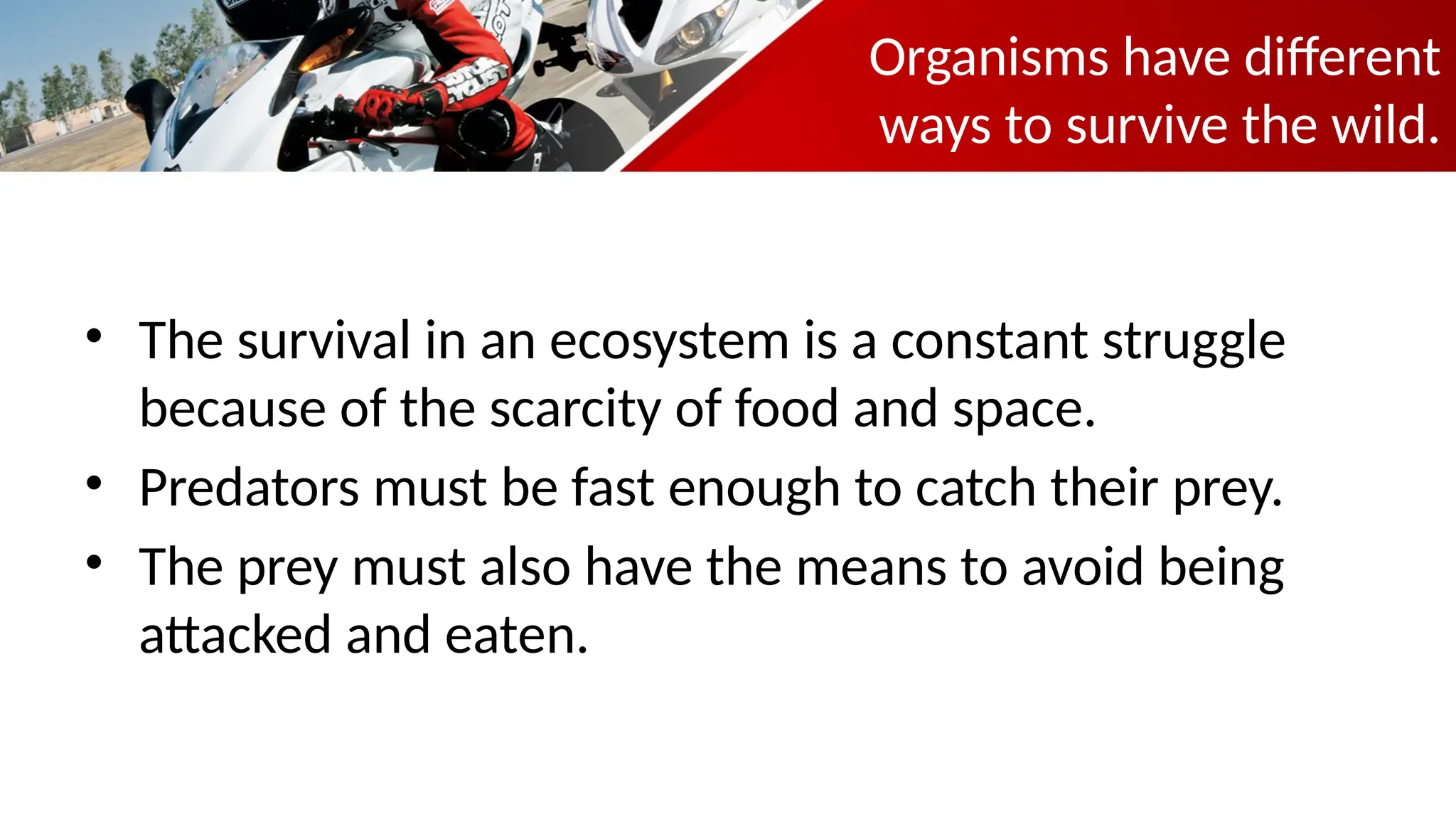 Organisms have different
ways to survive the wild.
• The survival in an ecosystem is a constant struggle
because of the scarcity of food and space.
• Predators must be fast enough to catch their prey.
• The prey must also have the means to avoid being
attacked and eaten.
 