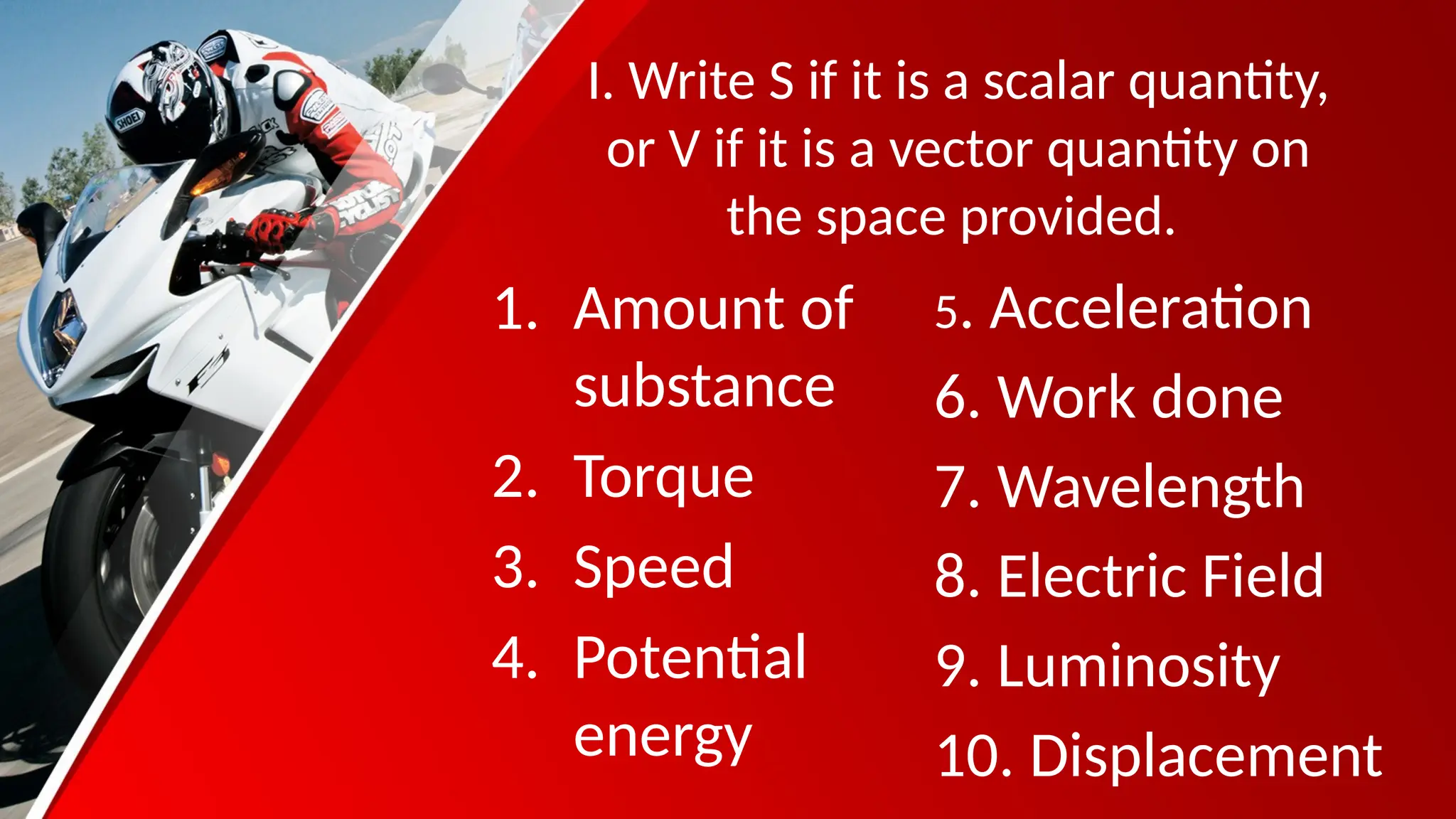 I. Write S if it is a scalar quantity,
or V if it is a vector quantity on
the space provided.
1. Amount of
substance
2. Torque
3. Speed
4. Potential
energy
5. Acceleration
6. Work done
7. Wavelength
8. Electric Field
9. Luminosity
10. Displacement
 