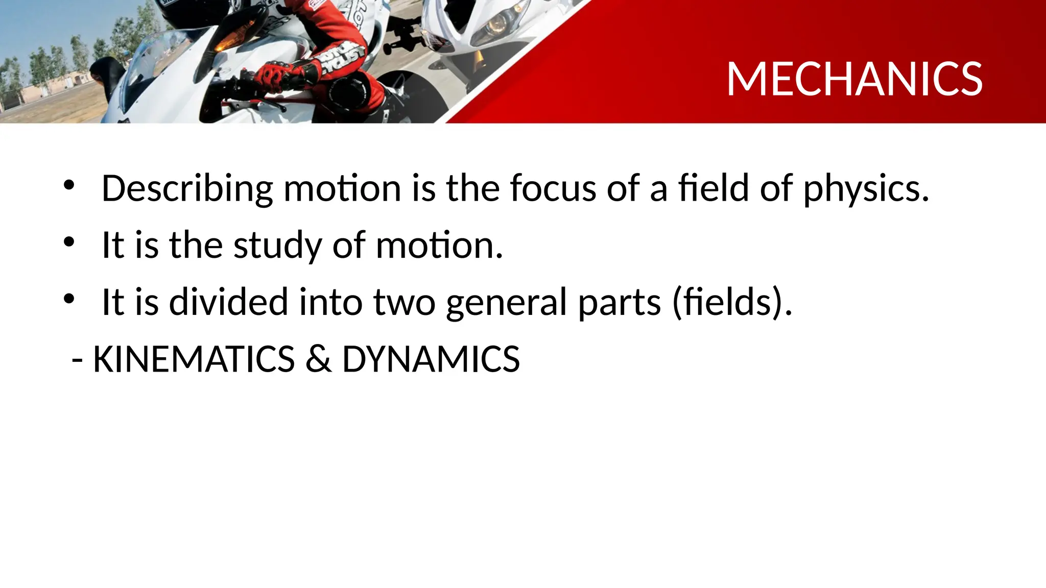 MECHANICS
• Describing motion is the focus of a field of physics.
• It is the study of motion.
• It is divided into two general parts (fields).
- KINEMATICS & DYNAMICS
 