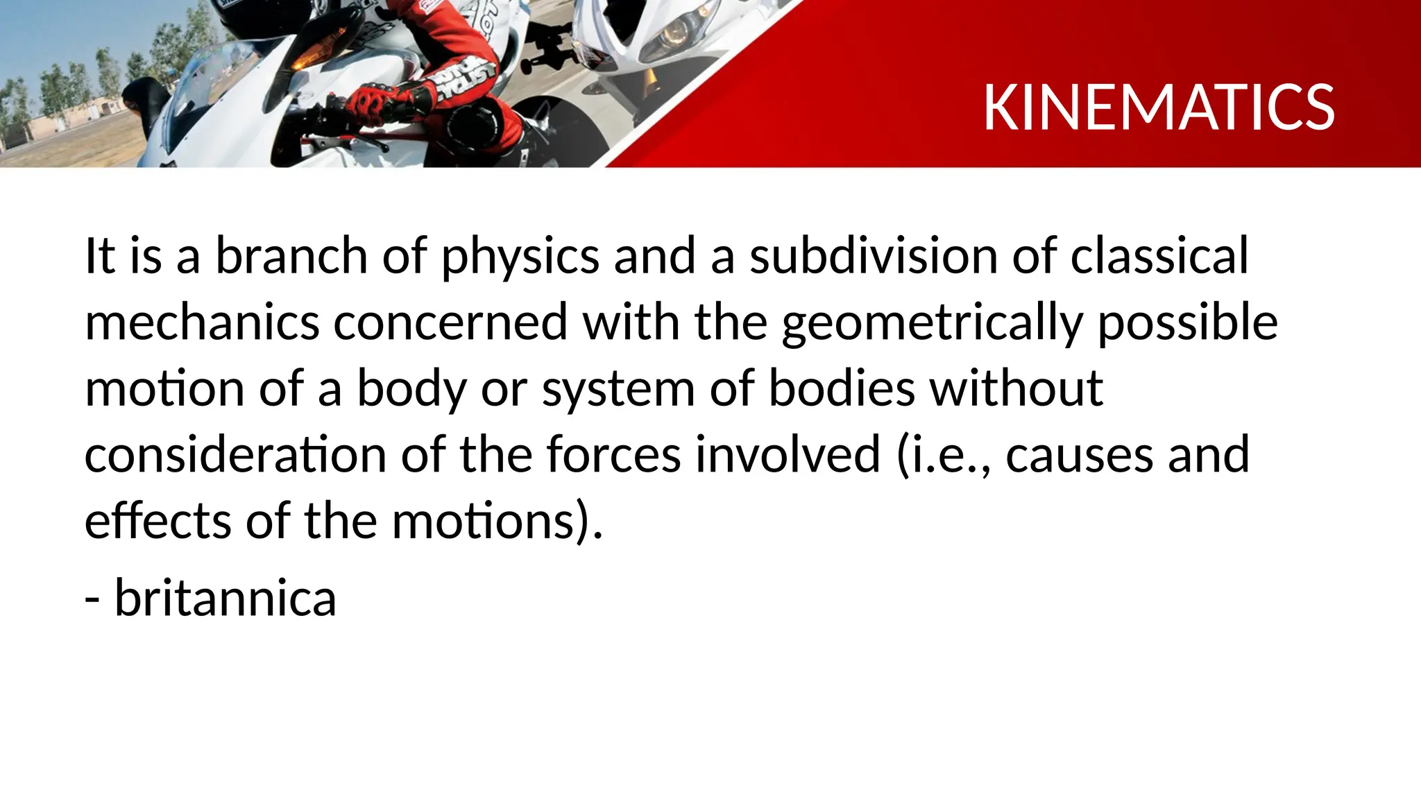 KINEMATICS
It is a branch of physics and a subdivision of classical
mechanics concerned with the geometrically possible
motion of a body or system of bodies without
consideration of the forces involved (i.e., causes and
effects of the motions).
- britannica
 