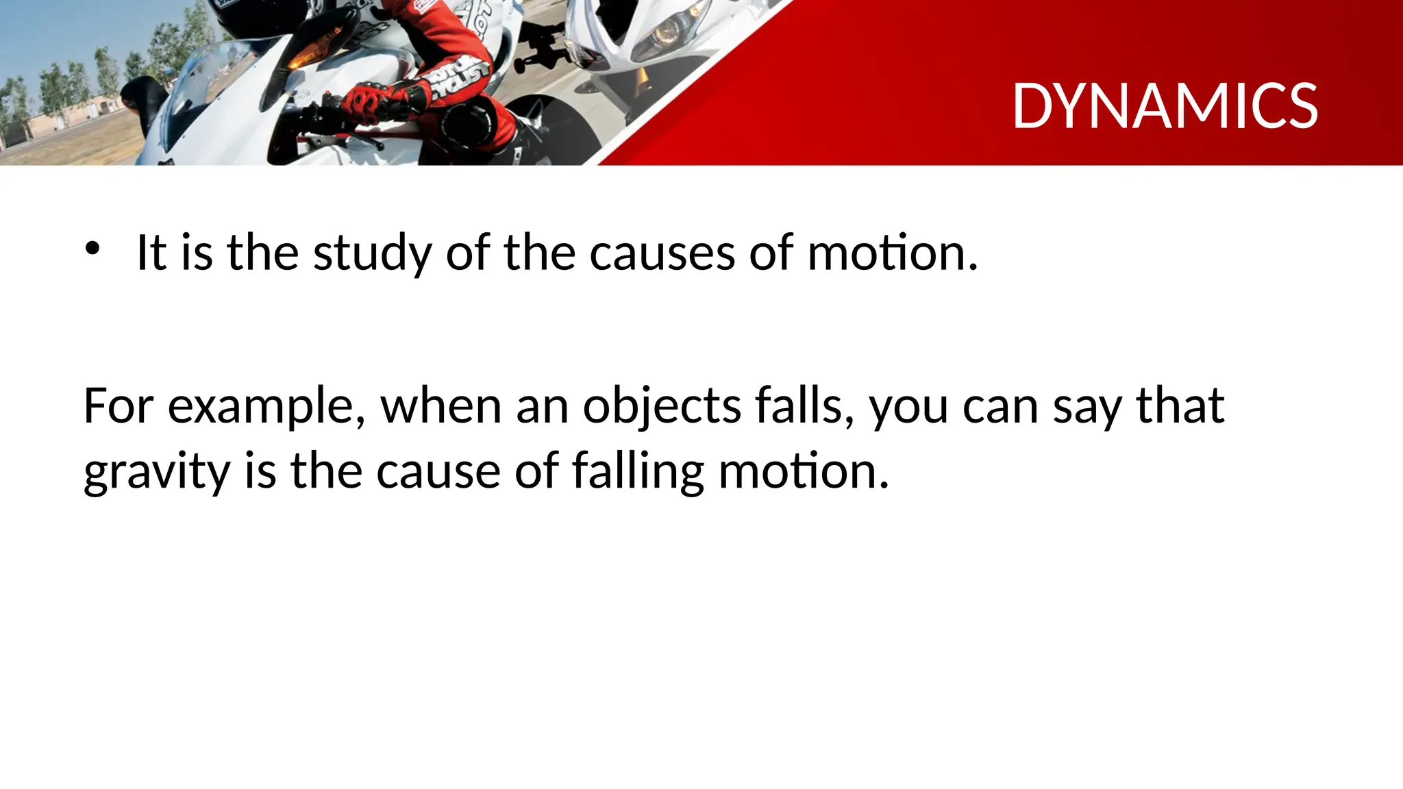 DYNAMICS
• It is the study of the causes of motion.
For example, when an objects falls, you can say that
gravity is the cause of falling motion.
 