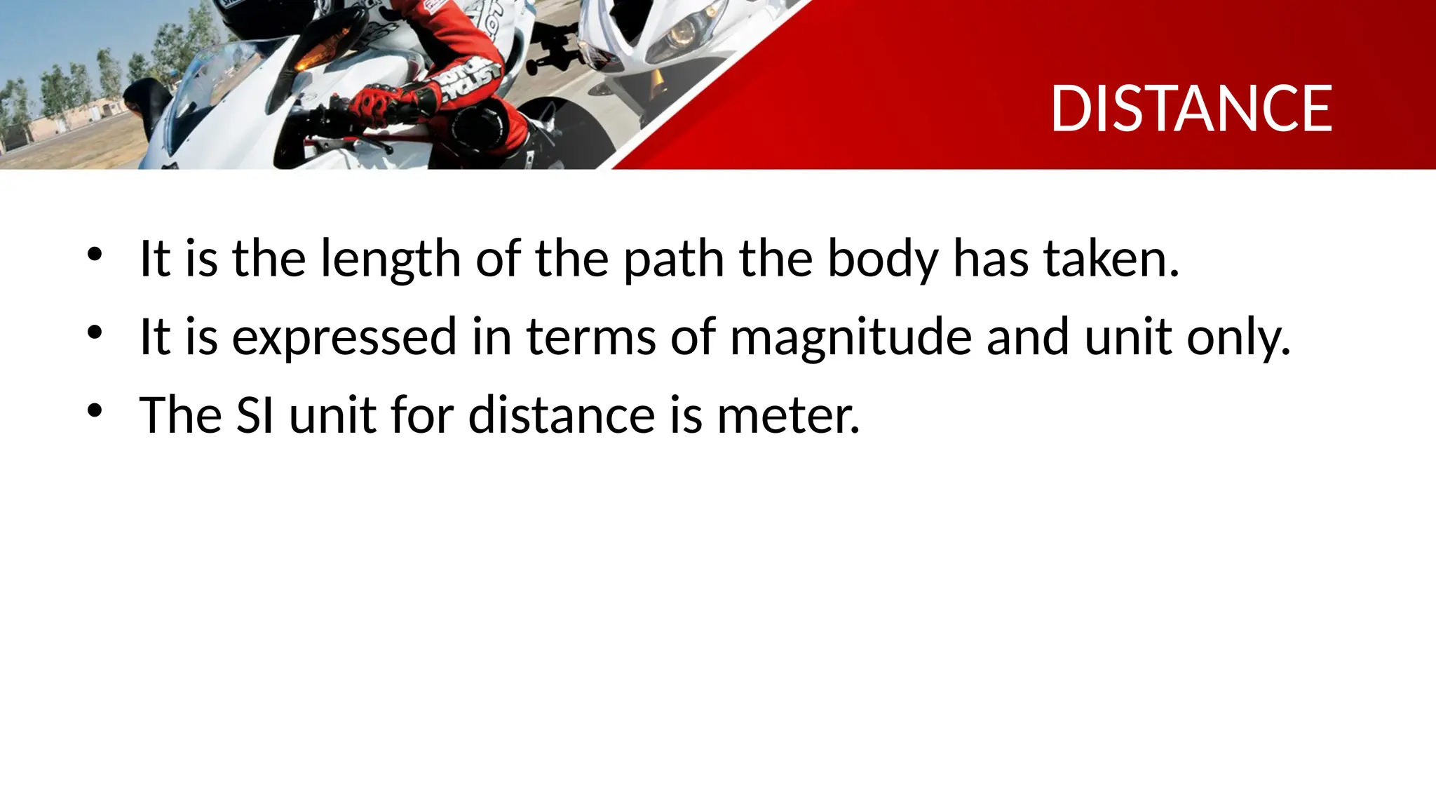 DISTANCE
• It is the length of the path the body has taken.
• It is expressed in terms of magnitude and unit only.
• The SI unit for distance is meter.
 