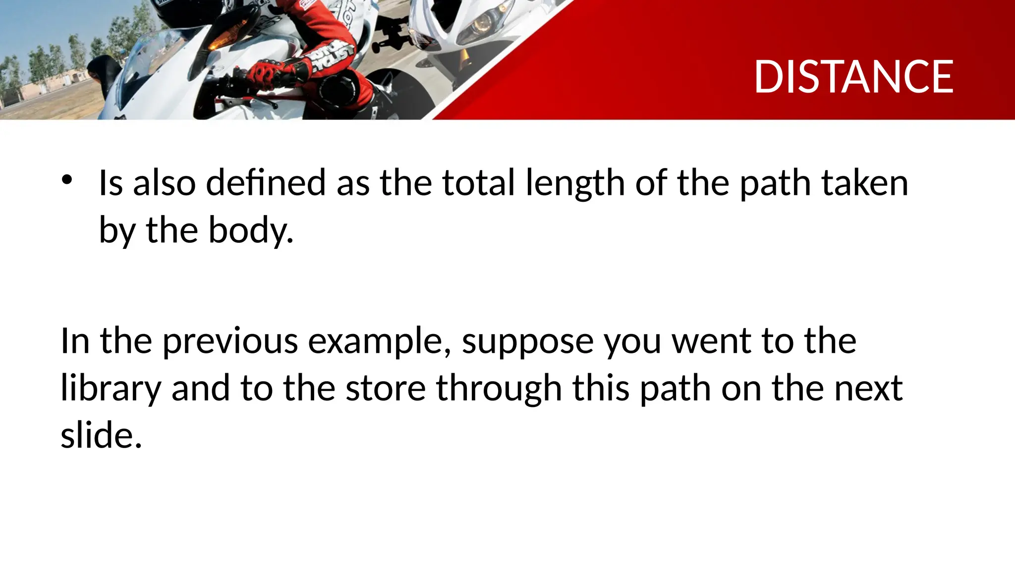 DISTANCE
• Is also defined as the total length of the path taken
by the body.
In the previous example, suppose you went to the
library and to the store through this path on the next
slide.
 