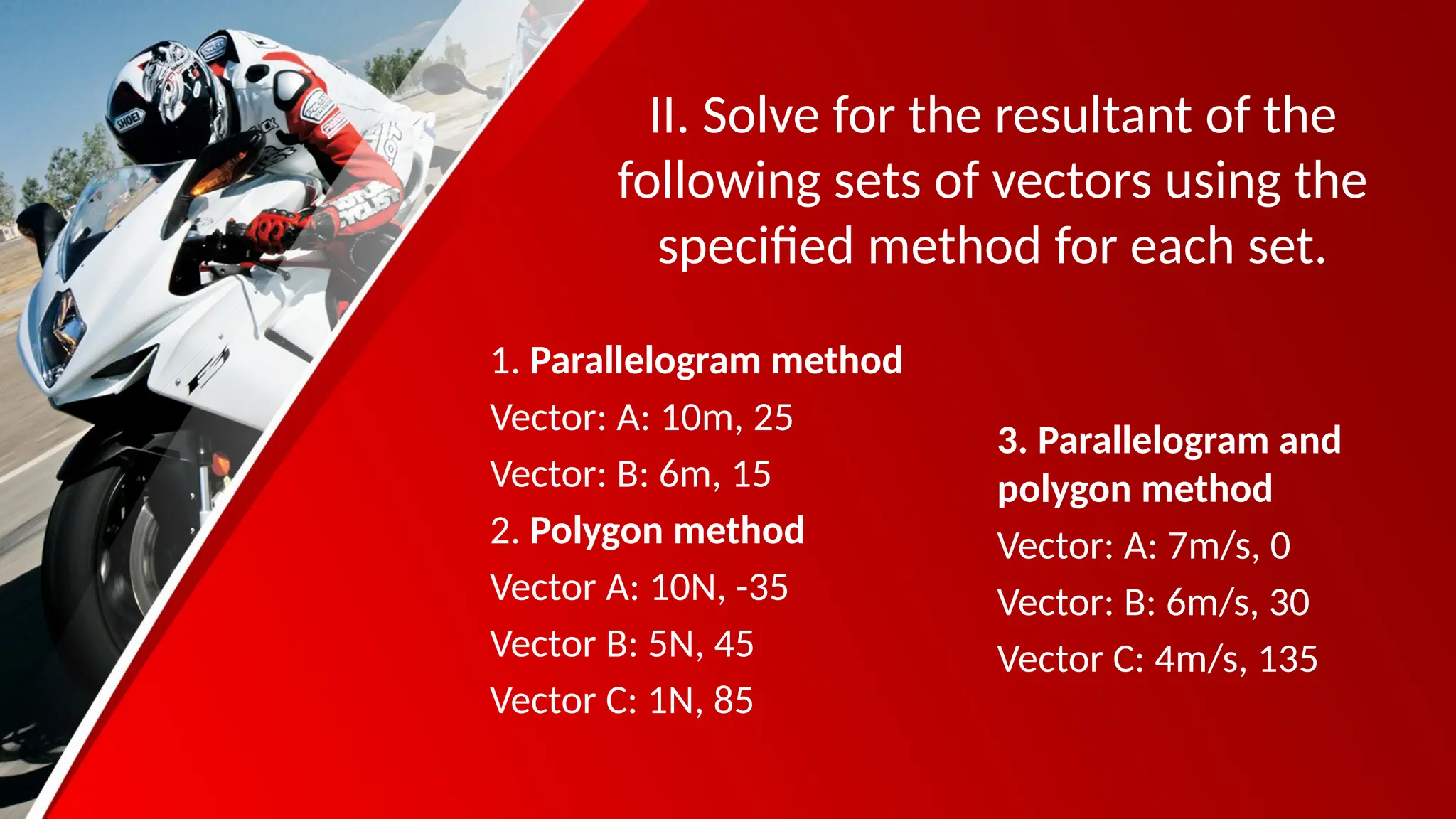 II. Solve for the resultant of the
following sets of vectors using the
specified method for each set.
1. Parallelogram method
Vector: A: 10m, 25
Vector: B: 6m, 15
2. Polygon method
Vector A: 10N, -35
Vector B: 5N, 45
Vector C: 1N, 85
3. Parallelogram and
polygon method
Vector: A: 7m/s, 0
Vector: B: 6m/s, 30
Vector C: 4m/s, 135
 