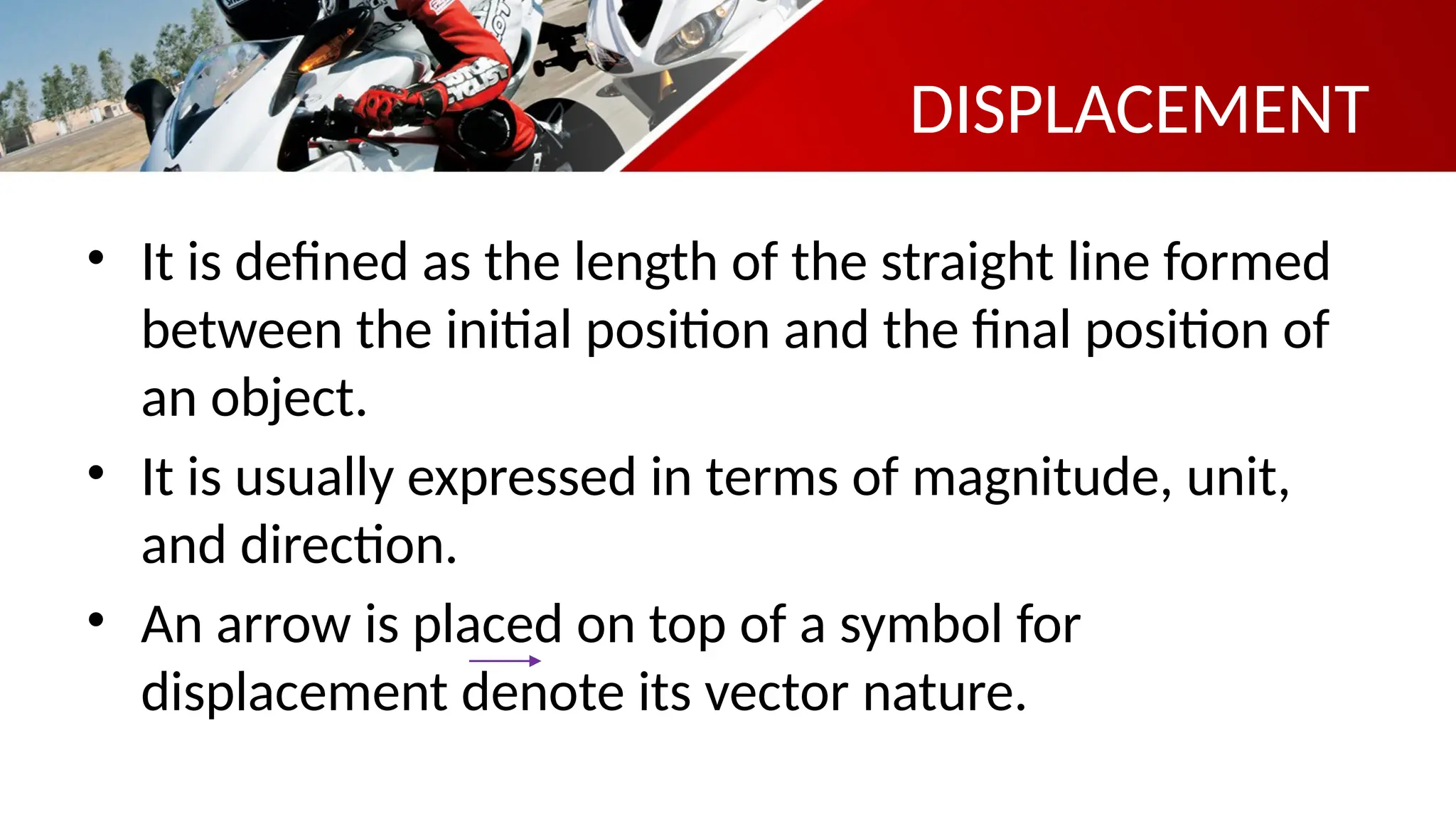 DISPLACEMENT
• It is defined as the length of the straight line formed
between the initial position and the final position of
an object.
• It is usually expressed in terms of magnitude, unit,
and direction.
• An arrow is placed on top of a symbol for
displacement denote its vector nature.
 