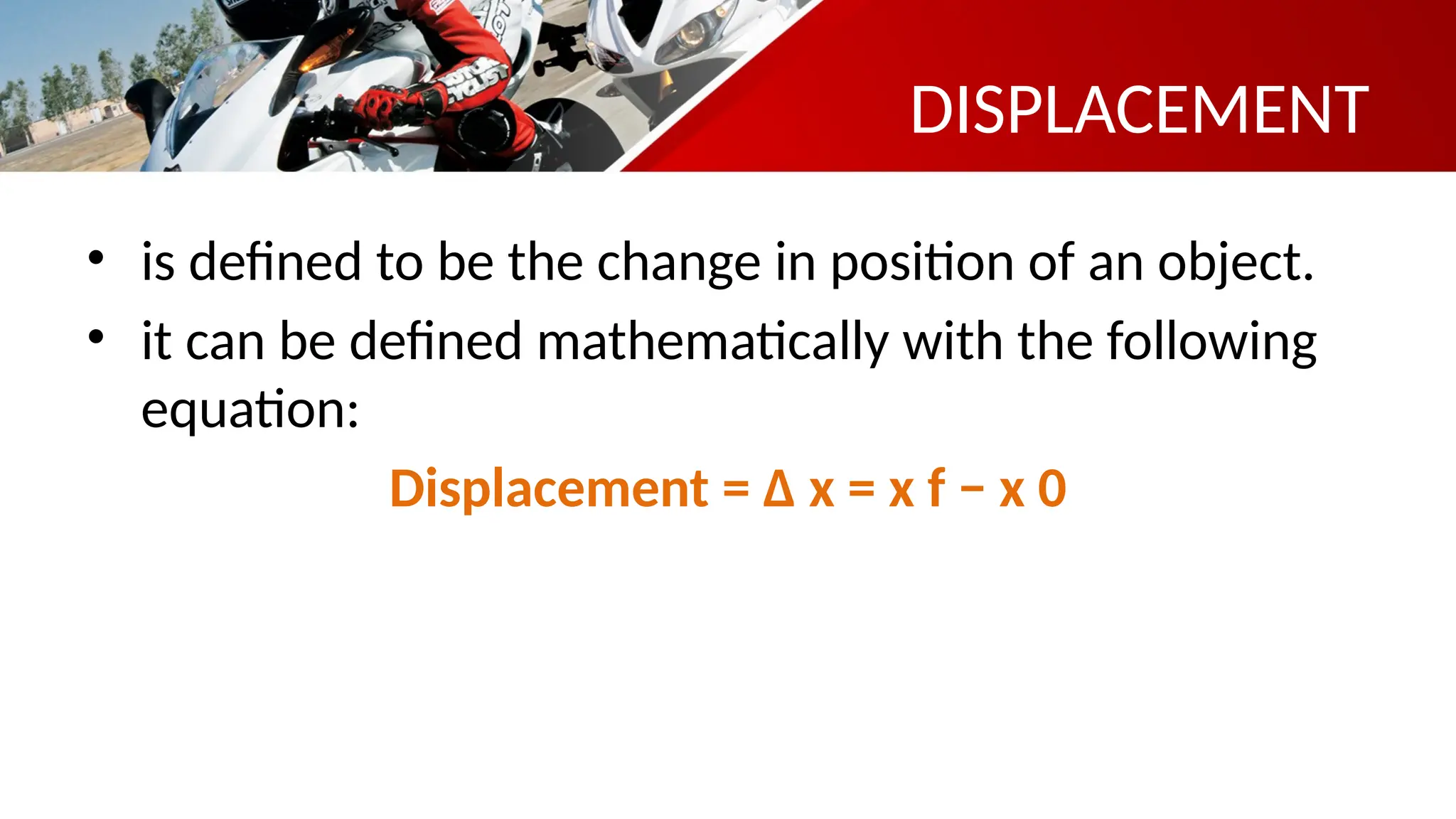 DISPLACEMENT
• is defined to be the change in position of an object.
• it can be defined mathematically with the following
equation:
Displacement = Δ x = x f − x 0
 