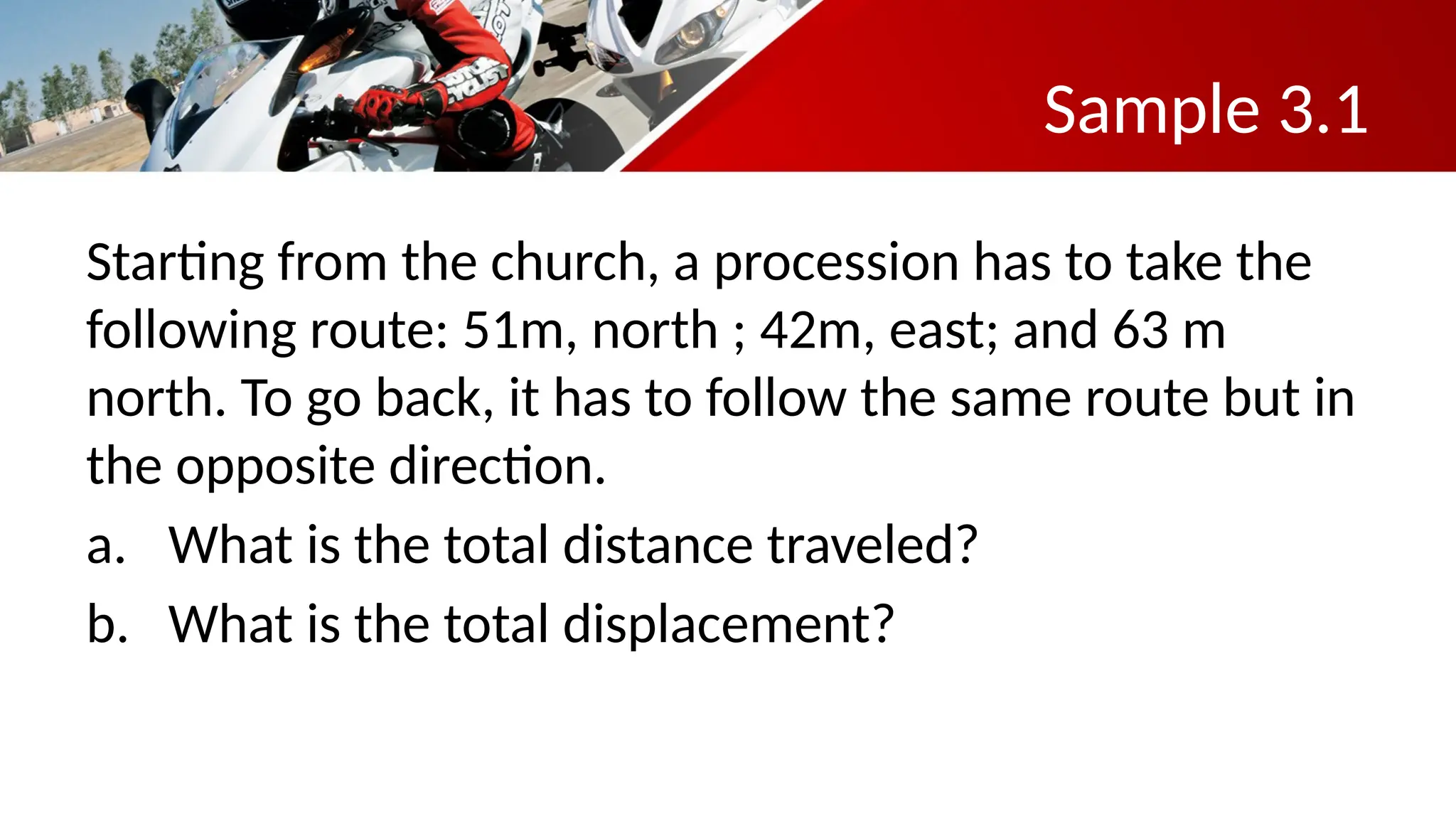 Sample 3.1
Starting from the church, a procession has to take the
following route: 51m, north ; 42m, east; and 63 m
north. To go back, it has to follow the same route but in
the opposite direction.
a. What is the total distance traveled?
b. What is the total displacement?
 