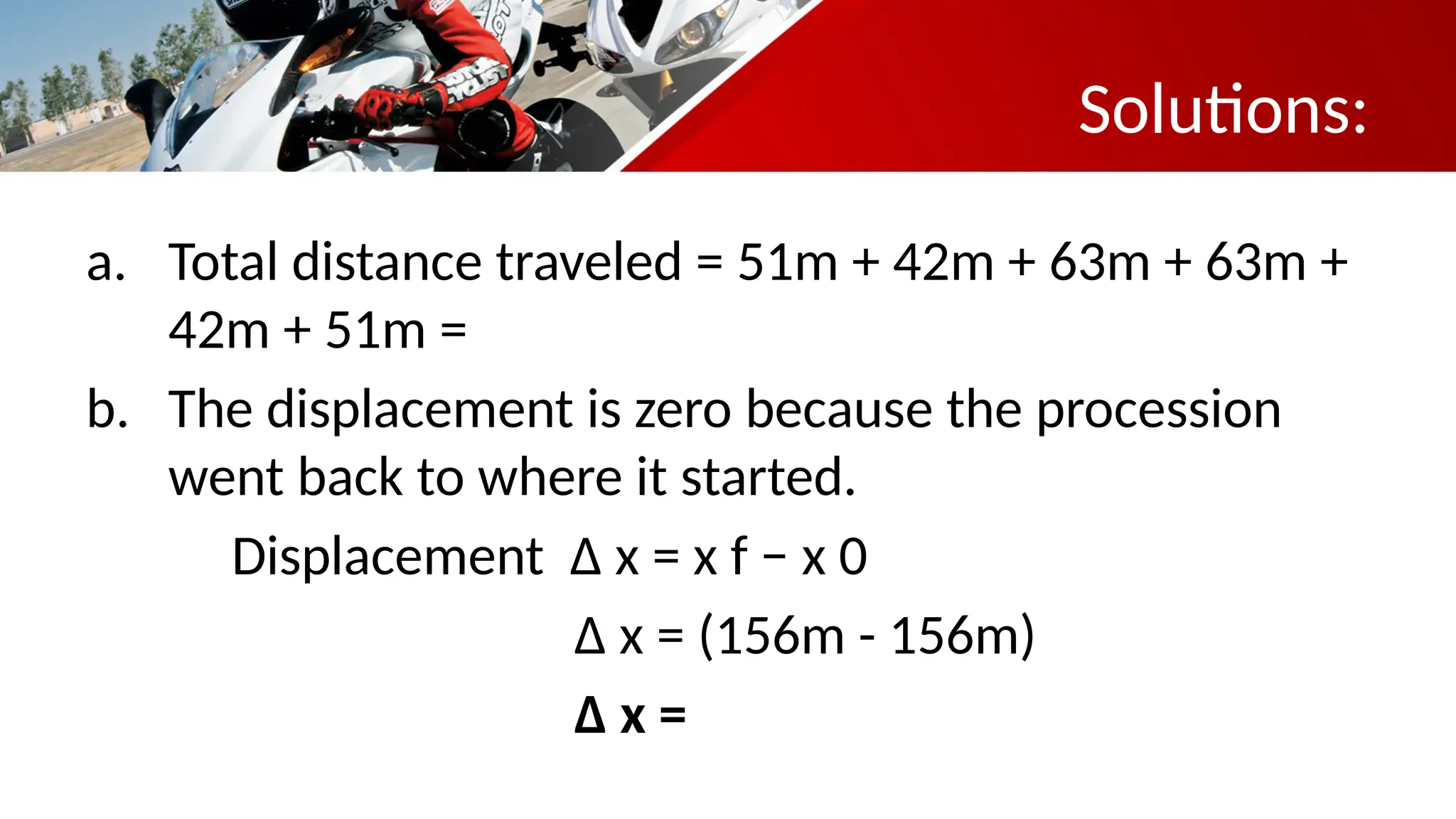 Solutions:
a. Total distance traveled = 51m + 42m + 63m + 63m +
42m + 51m = 312m
b. The displacement is zero because the procession
went back to where it started.
Displacement Δ x = x f − x 0
Δ x = (156m - 156m)
Δ x = 0
 