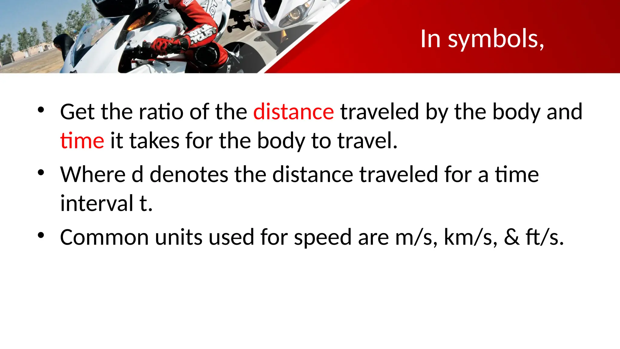 In symbols,
• Get the ratio of the distance traveled by the body and
time it takes for the body to travel.
• Where d denotes the distance traveled for a time
interval t.
• Common units used for speed are m/s, km/s, & ft/s.
 