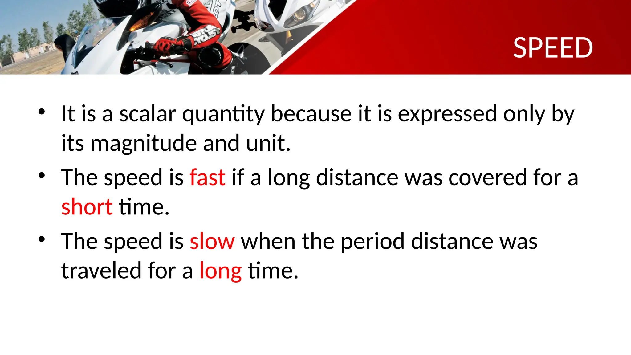 SPEED
• It is a scalar quantity because it is expressed only by
its magnitude and unit.
• The speed is fast if a long distance was covered for a
short time.
• The speed is slow when the period distance was
traveled for a long time.
 