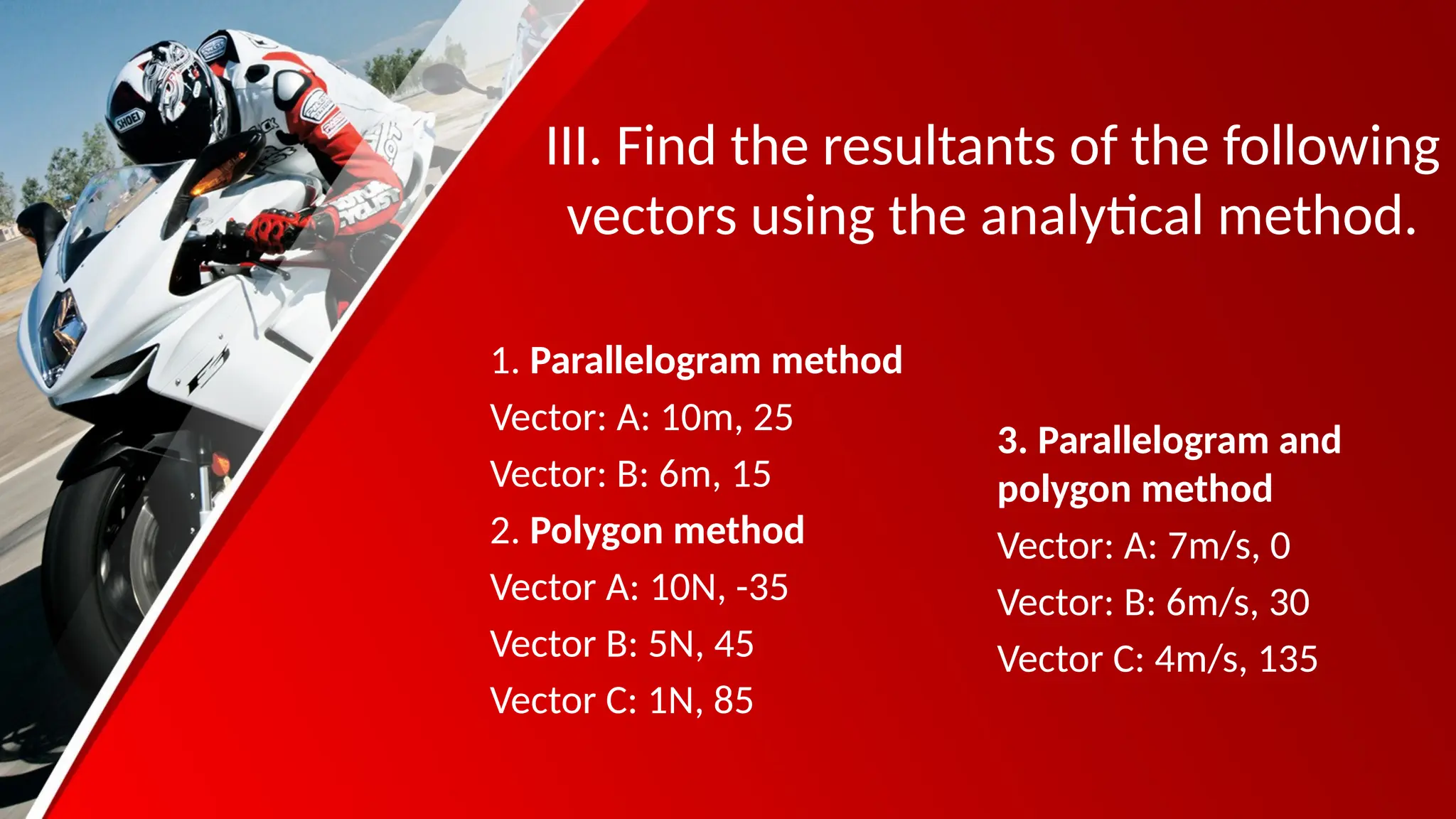 III. Find the resultants of the following
vectors using the analytical method.
1. Parallelogram method
Vector: A: 10m, 25
Vector: B: 6m, 15
2. Polygon method
Vector A: 10N, -35
Vector B: 5N, 45
Vector C: 1N, 85
3. Parallelogram and
polygon method
Vector: A: 7m/s, 0
Vector: B: 6m/s, 30
Vector C: 4m/s, 135
 
