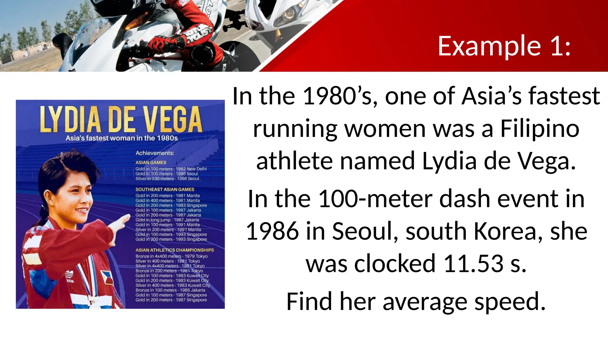 Example 1:
In the 1980’s, one of Asia’s fastest
running women was a Filipino
athlete named Lydia de Vega.
In the 100-meter dash event in
1986 in Seoul, south Korea, she
was clocked 11.53 s.
Find her average speed.
 