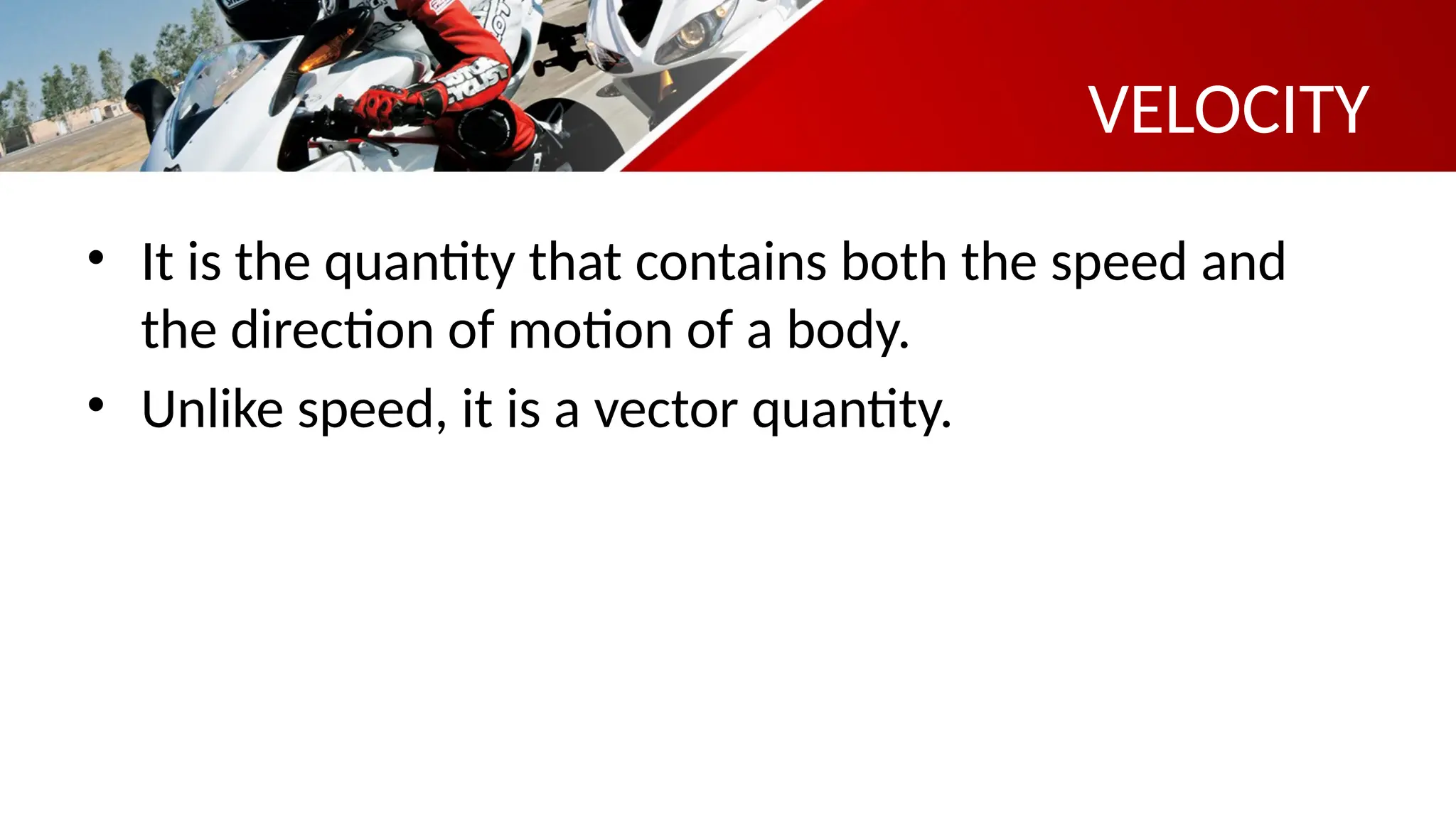 VELOCITY
• It is the quantity that contains both the speed and
the direction of motion of a body.
• Unlike speed, it is a vector quantity.
 