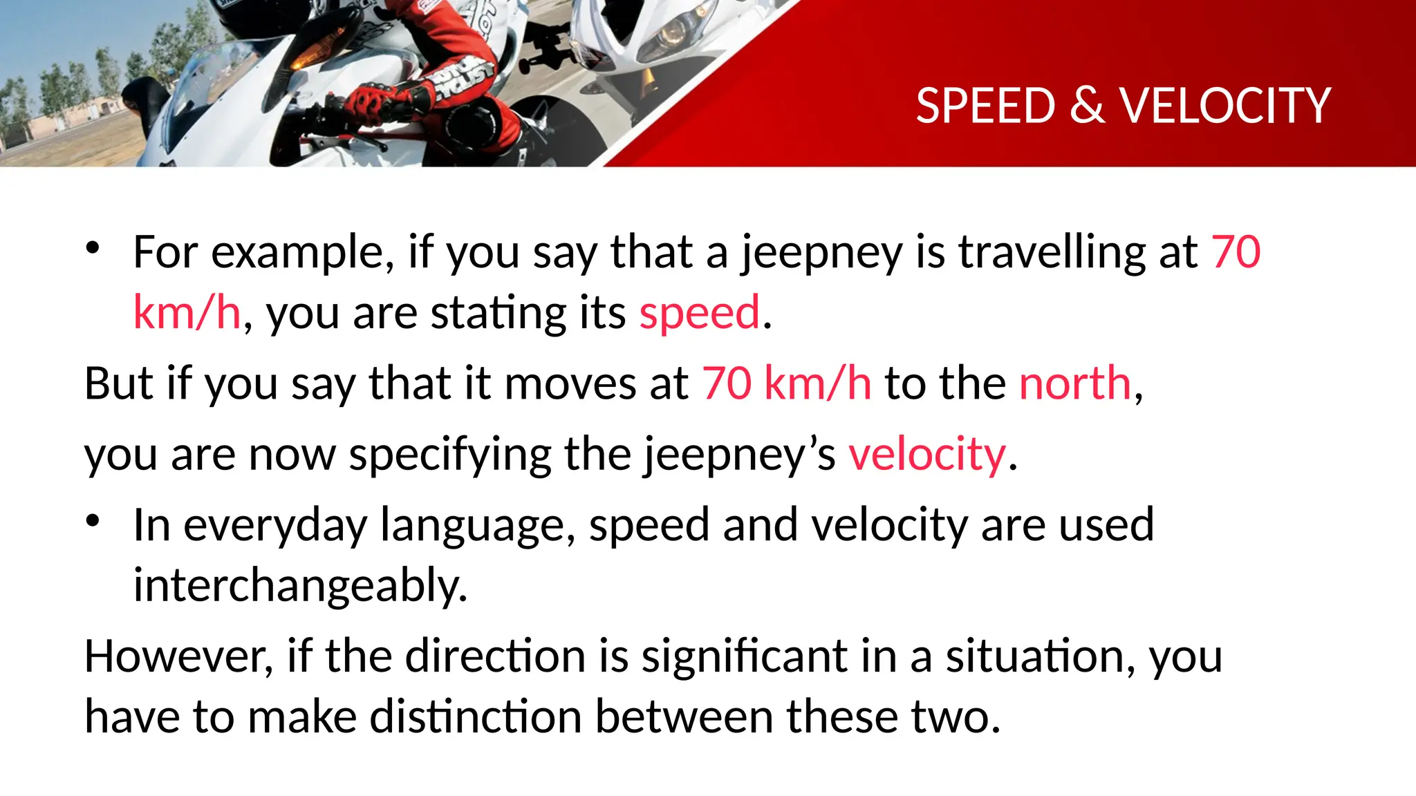 SPEED & VELOCITY
• For example, if you say that a jeepney is travelling at 70
km/h, you are stating its speed.
But if you say that it moves at 70 km/h to the north,
you are now specifying the jeepney’s velocity.
• In everyday language, speed and velocity are used
interchangeably.
However, if the direction is significant in a situation, you
have to make distinction between these two.
 