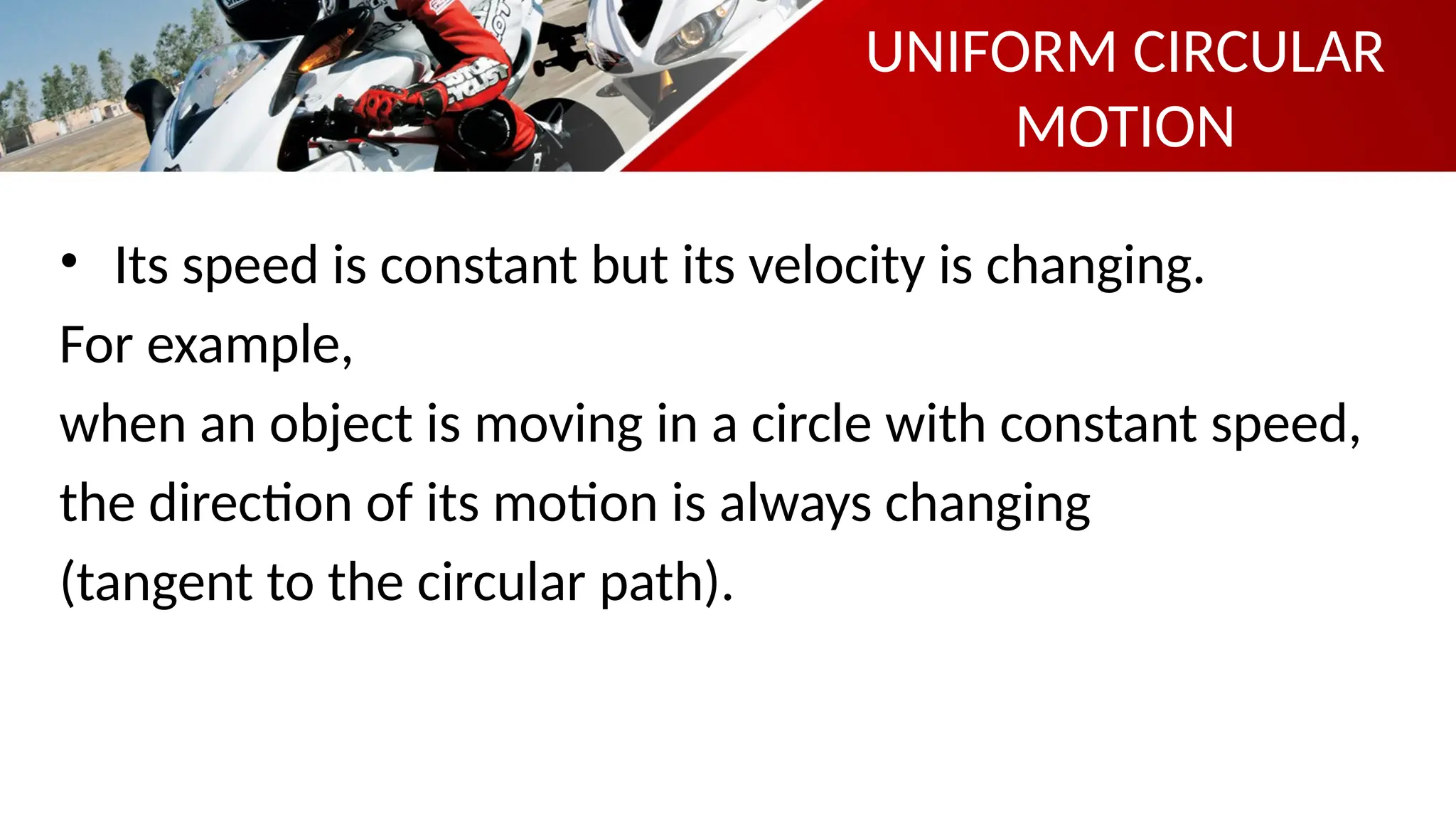 UNIFORM CIRCULAR
MOTION
• Its speed is constant but its velocity is changing.
For example,
when an object is moving in a circle with constant speed,
the direction of its motion is always changing
(tangent to the circular path).
 