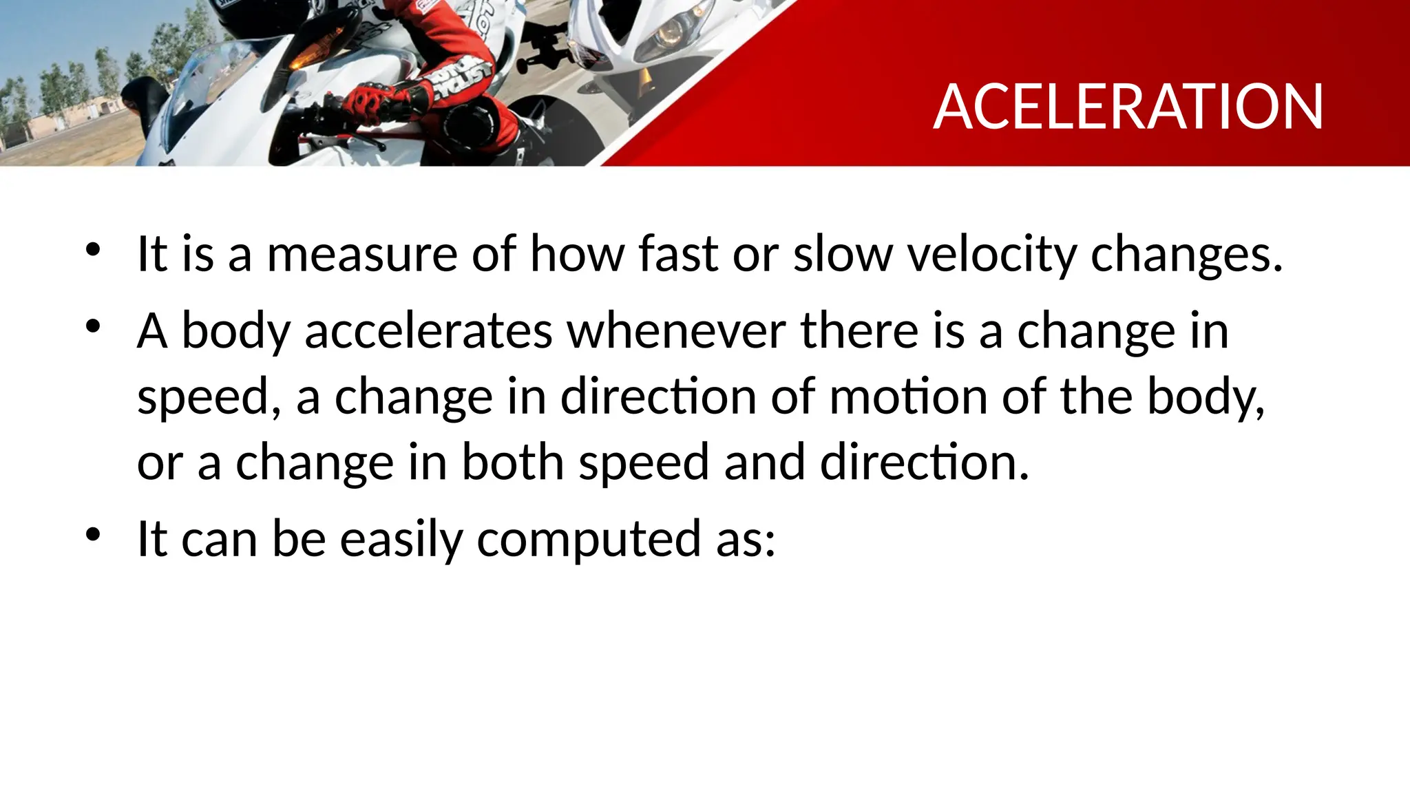 ACELERATION
• It is a measure of how fast or slow velocity changes.
• A body accelerates whenever there is a change in
speed, a change in direction of motion of the body,
or a change in both speed and direction.
• It can be easily computed as:
 