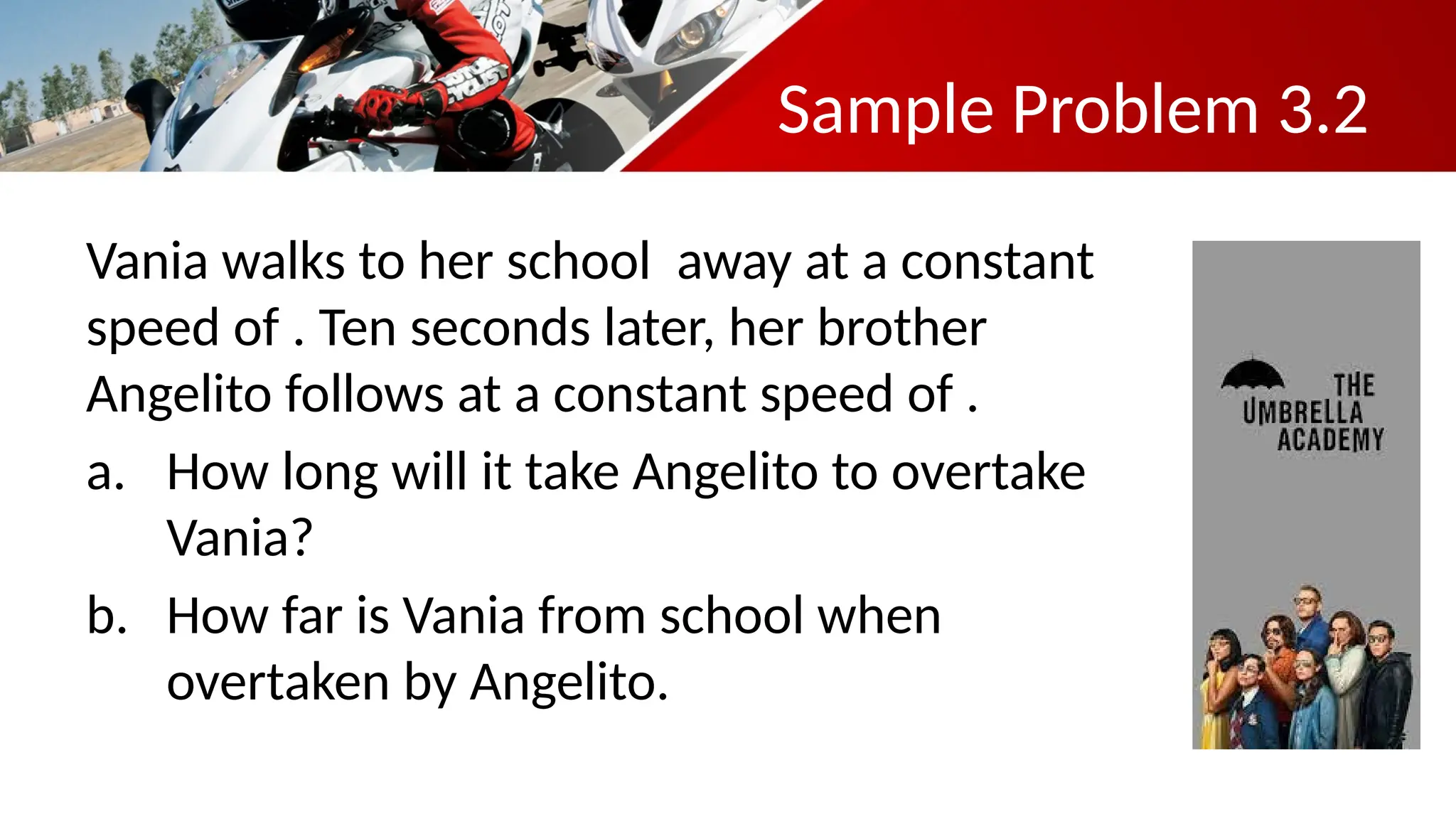 Sample Problem 3.2
Vania walks to her school away at a constant
speed of . Ten seconds later, her brother
Angelito follows at a constant speed of .
a. How long will it take Angelito to overtake
Vania?
b. How far is Vania from school when
overtaken by Angelito.
 