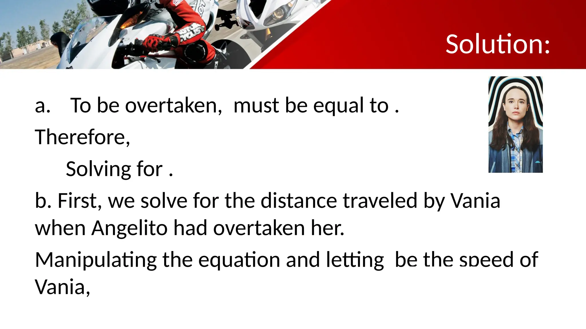 a. To be overtaken, must be equal to .
Therefore,
Solving for .
b. First, we solve for the distance traveled by Vania
when Angelito had overtaken her.
Manipulating the equation and letting be the speed of
Vania,
Solution:
 