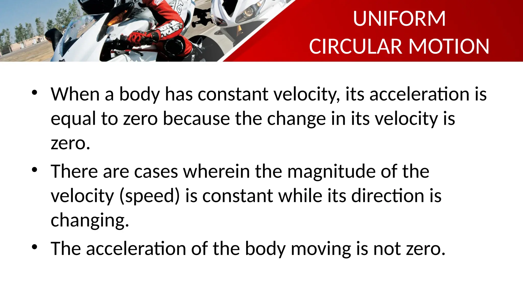 • When a body has constant velocity, its acceleration is
equal to zero because the change in its velocity is
zero.
• There are cases wherein the magnitude of the
velocity (speed) is constant while its direction is
changing.
• The acceleration of the body moving is not zero.
UNIFORM
CIRCULAR MOTION
 