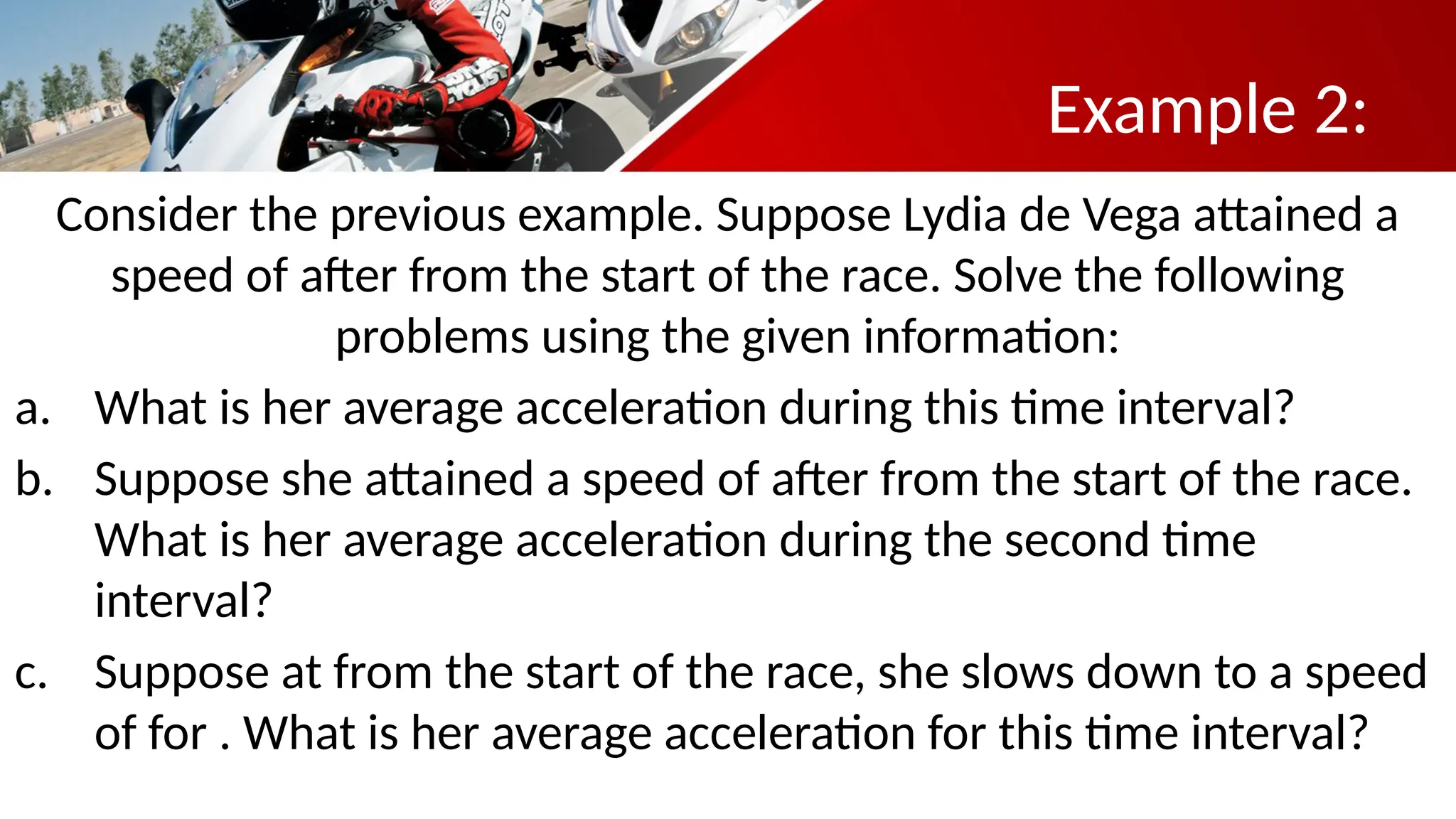 Example 2:
Consider the previous example. Suppose Lydia de Vega attained a
speed of after from the start of the race. Solve the following
problems using the given information:
a. What is her average acceleration during this time interval?
b. Suppose she attained a speed of after from the start of the race.
What is her average acceleration during the second time
interval?
c. Suppose at from the start of the race, she slows down to a speed
of for . What is her average acceleration for this time interval?
 