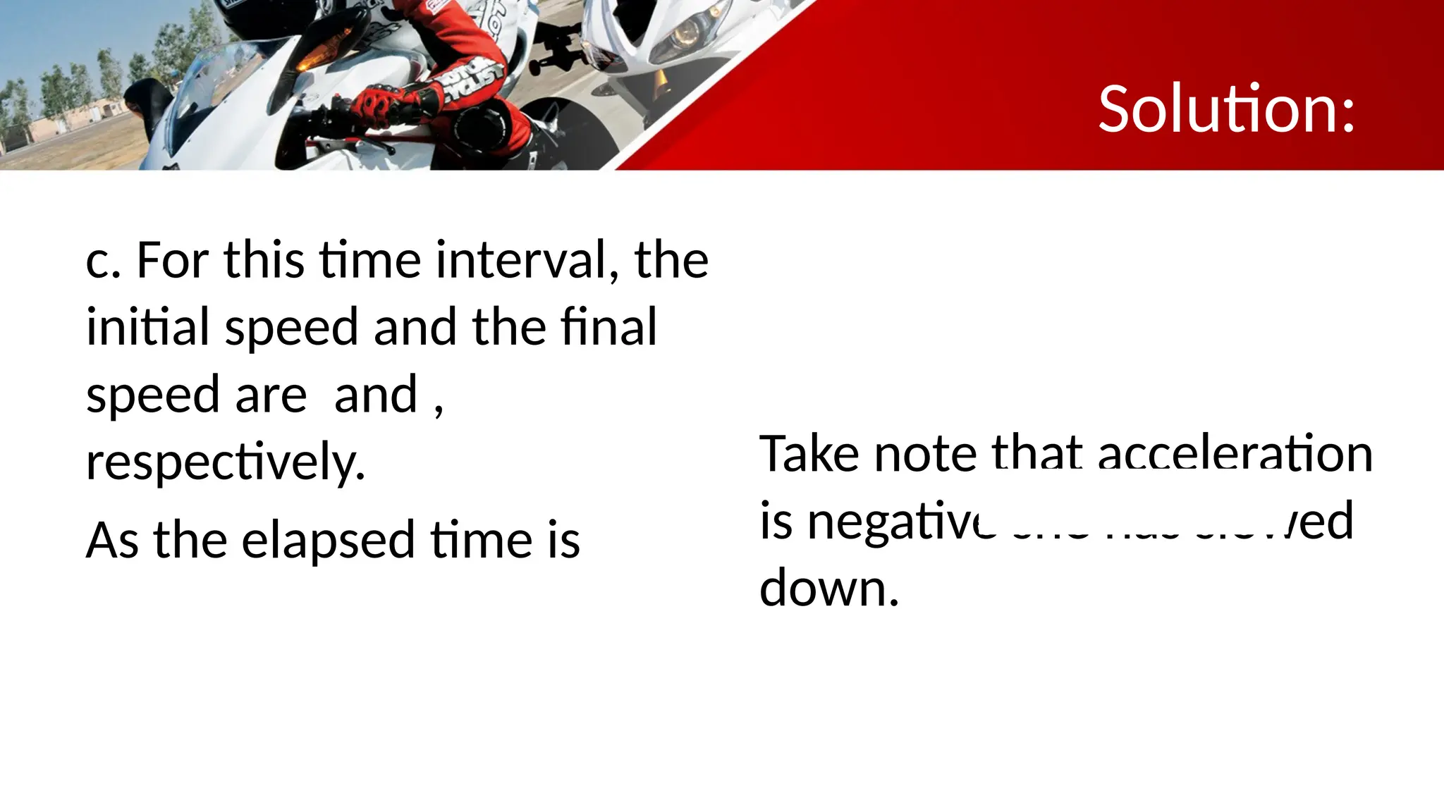 Solution:
c. For this time interval, the
initial speed and the final
speed are and ,
respectively.
As the elapsed time is
Take note that acceleration
is negative she has slowed
down.
 