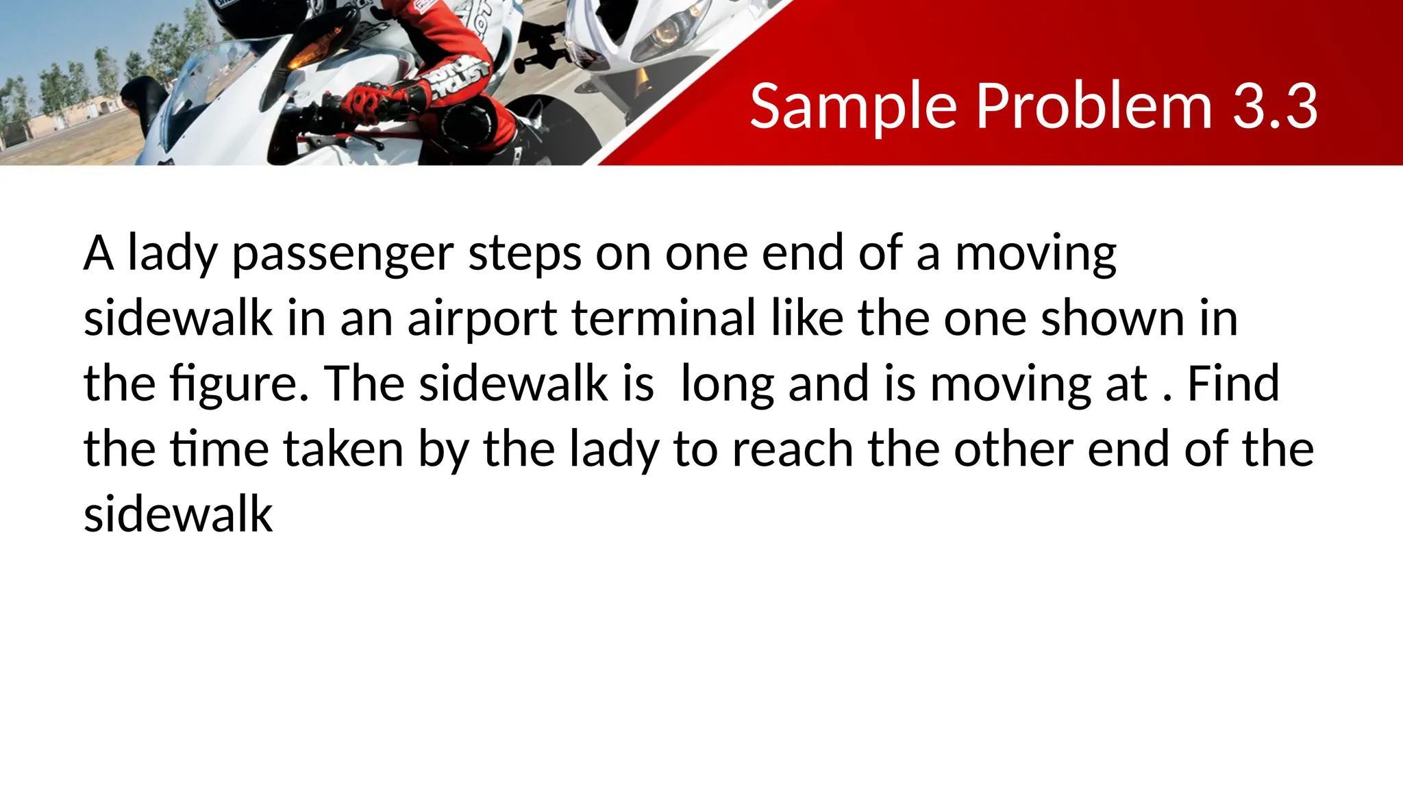 Sample Problem 3.3
A lady passenger steps on one end of a moving
sidewalk in an airport terminal like the one shown in
the figure. The sidewalk is long and is moving at . Find
the time taken by the lady to reach the other end of the
sidewalk
 