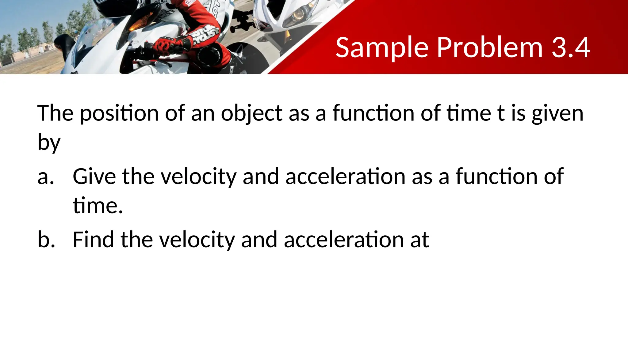 Sample Problem 3.4
The position of an object as a function of time t is given
by
a. Give the velocity and acceleration as a function of
time.
b. Find the velocity and acceleration at
 