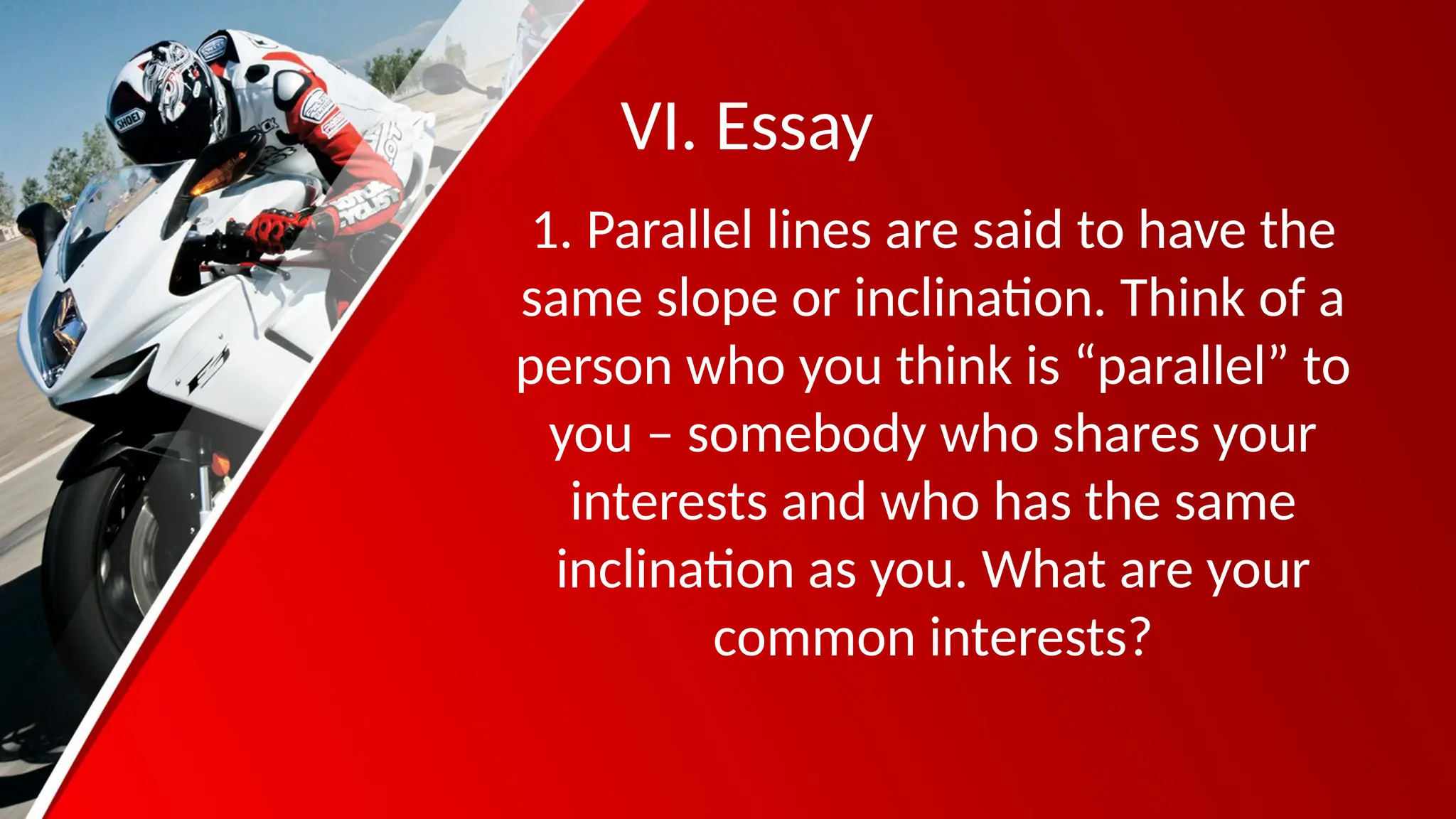 VI. Essay
1. Parallel lines are said to have the
same slope or inclination. Think of a
person who you think is “parallel” to
you – somebody who shares your
interests and who has the same
inclination as you. What are your
common interests?
 