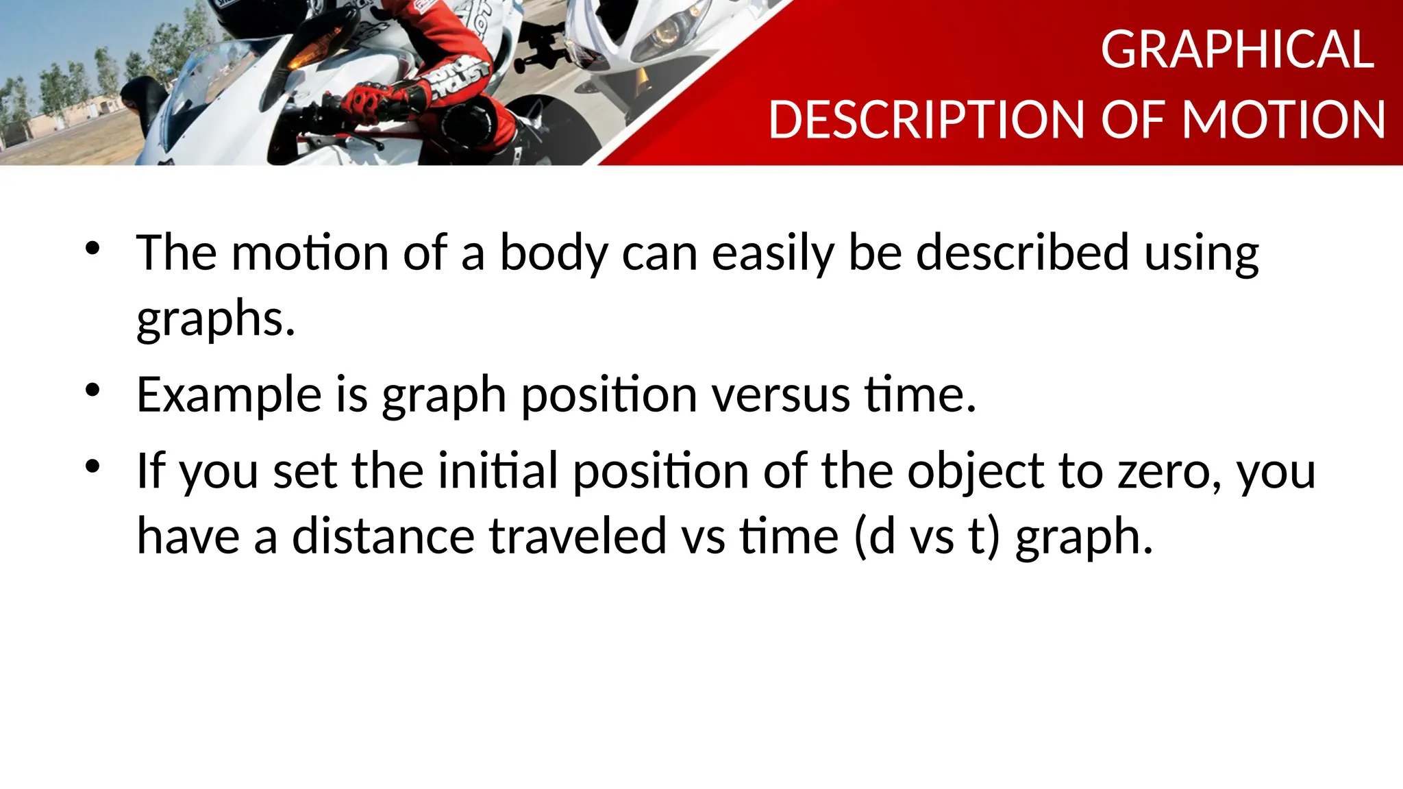 GRAPHICAL
DESCRIPTION OF MOTION
• The motion of a body can easily be described using
graphs.
• Example is graph position versus time.
• If you set the initial position of the object to zero, you
have a distance traveled vs time (d vs t) graph.
 