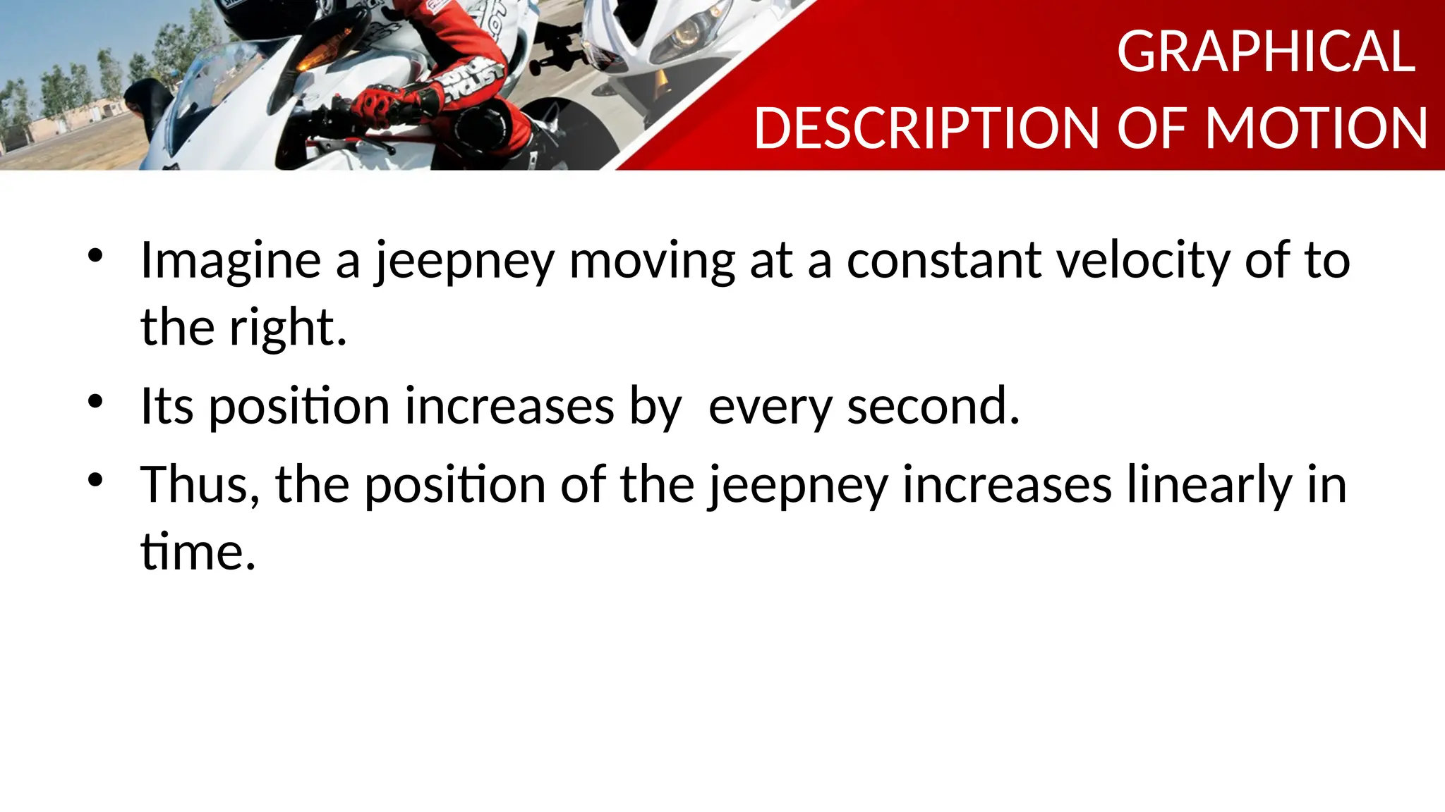 • Imagine a jeepney moving at a constant velocity of to
the right.
• Its position increases by every second.
• Thus, the position of the jeepney increases linearly in
time.
GRAPHICAL
DESCRIPTION OF MOTION
 