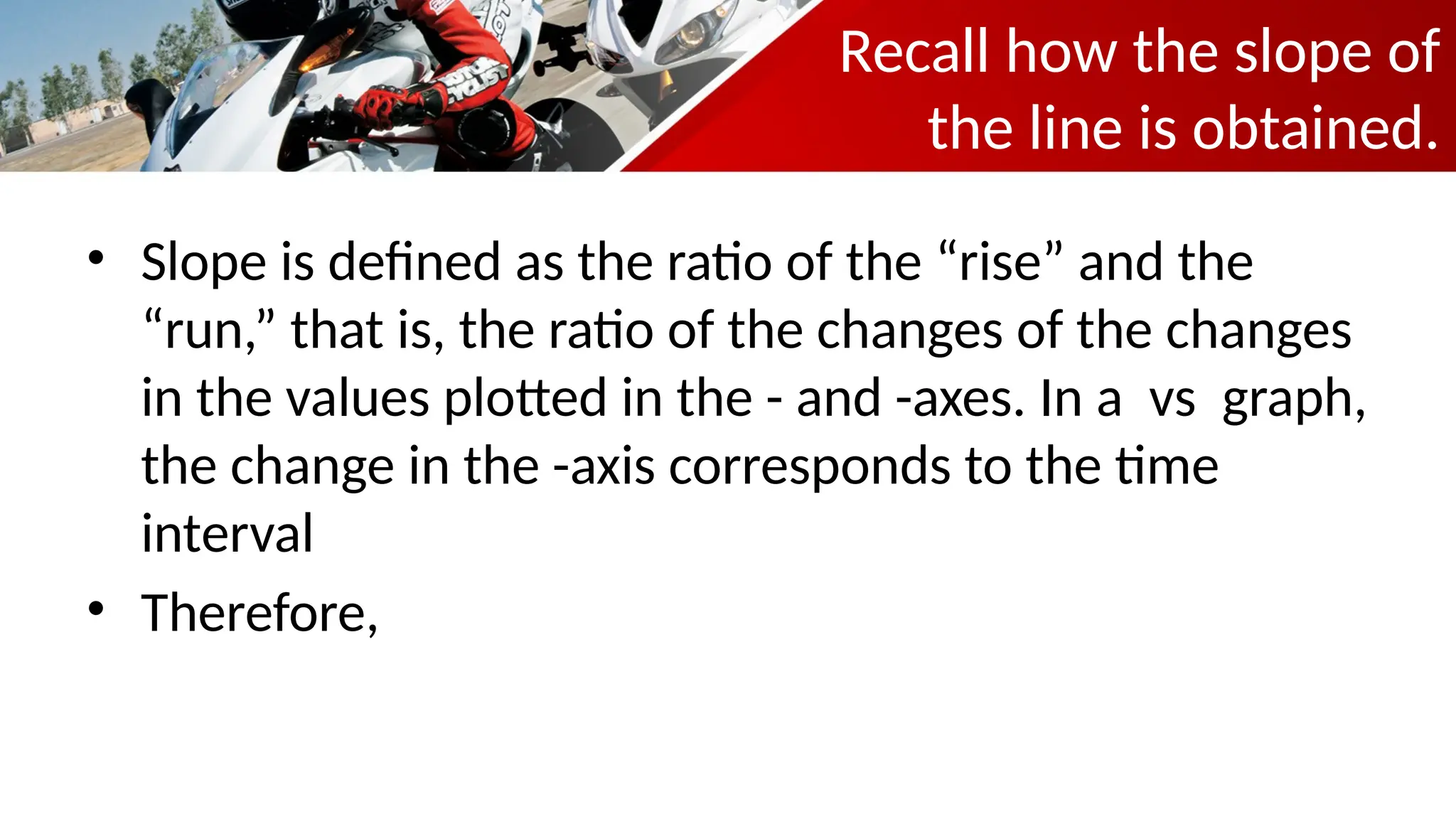 Recall how the slope of
the line is obtained.
• Slope is defined as the ratio of the “rise” and the
“run,” that is, the ratio of the changes of the changes
in the values plotted in the - and -axes. In a vs graph,
the change in the -axis corresponds to the time
interval
• Therefore,
 