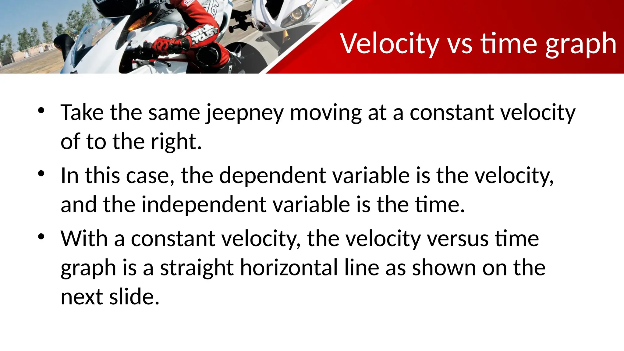 Velocity vs time graph
• Take the same jeepney moving at a constant velocity
of to the right.
• In this case, the dependent variable is the velocity,
and the independent variable is the time.
• With a constant velocity, the velocity versus time
graph is a straight horizontal line as shown on the
next slide.
 